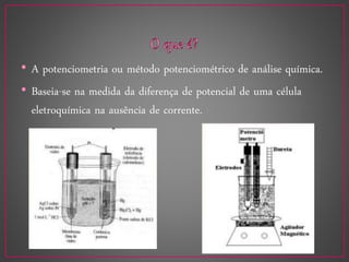 • A potenciometria ou método potenciométrico de análise química.
• Baseia-se na medida da diferença de potencial de uma célula
eletroquímica na ausência de corrente.
 