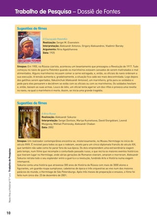 10
Trabalho de Pesquisa – Dossiê de FontesNovoVivaaHistória!9.ºanoTrabalhodePesquisa
Sugestões de filmes
O Couraçado PotemKin
Realização: Sergei M. Eisenstein
Interpretação: Aleksandr Antonov, Grigory Aleksandrov, Vladimir Barsky
Argumento: Nina Agadzhanova
Data: 1925
Sinopse: Em 1905, na Rússia czarista, aconteceu um levantamento que pressagiou a Revolução de 1917. Tudo
começou no navio de guerra Potemkin quando os marinheiros estavam cansados de serem maltratados e mal
alimentados. Alguns marinheiros recusam comer a carne estragada, e, então, os oﬁciais do navio ordenam a
sua execução. A tensão aumenta e, gradativamente, a situação ﬁca cada vez mais descontrolada. Logo depois
dos gatilhos serem apertados, Vakulinchuk (Aleksandr Antonov), um marinheiro, grita para os soldados e
pede para eles pensarem e decidirem se estão com os oﬁciais ou com os marinheiros. Os soldados hesitam
e, então, baixam as suas armas. Louco de ódio, um oﬁcial tenta agarrar um dos riﬂes e provoca uma revolta
no navio, na qual o marinheiro é morto. Assim, se inicia uma grande tragédia.
Sugestões de filmes
A Arca Russa
Realização: Aleksandr Sokurov
Interpretação: Sergei Dontsov, Mariya Kuznetsova, David Giorgobiani, Leonid
Mozgovoy, Mikhail Piotrovsky, Aleksandr Chaban
Data: 2002
Sinopse: Um realizador contemporâneo encontra-se, misteriosamente, no Museu Hermitage no início do
século XVIII. É invisível para todos os que o rodeiam, exceto para um cínico diplomata francês do século XIX,
que também não sabe como foi parar fora da sua época. Os dois empreendem uma extraordinária viagem
pelo tempo, num ﬁlme que recompõe o conturbado passado russo, e que recria os maiores eventos históricos
que tiveram lugar no Hermitage, onde várias gerações de Romanov viveram, amaram e morreram. Aleksandr
Sokurov retrata todo o seu esplendor entre a guerra e a revolução, fundindo Arte e História numa viagem
intemporal.
Sokurov conta uma história que atravessa 300 anos de História da Rússia com mais de 3000 atores e
ﬁgurantes, um guarda-roupa sumptuoso, cabeleiras de época e três orquestras ao vivo num dos maiores
palácios do mundo, o Hermitage de São Petersburgo. Após três meses de preparação e ensaios, o ﬁlme foi
feito num único dia: 23 de dezembro de 2001.
 