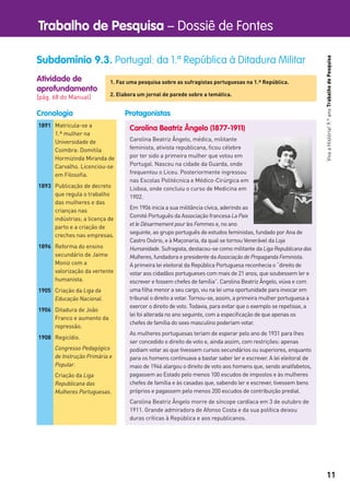 Trabalho de Pesquisa – Dossiê de Fontes
11
VivaaHistória!9.ºanoTrabalhodePesquisa
Atividade de
aprofundamento
[pág. 68 do Manual]
Subdomínio 9.3. Portugal: da 1.ª República à Ditadura Militar
1. Faz uma pesquisa sobre as sufragistas portuguesas na 1.ª República.
2. Elabora um jornal de parede sobre a temática.
Carolina Beatriz Ângelo (1877-1911)
Carolina Beatriz Ângelo, médica, militante
feminista, ativista republicana, ﬁcou célebre
por ter sido a primeira mulher que votou em
Portugal. Nasceu na cidade da Guarda, onde
frequentou o Liceu. Posteriormente ingressou
nas Escolas Politécnica e Médico-Cirúrgica em
Lisboa, onde concluiu o curso de Medicina em
1902.
Em 1906 inicia a sua militância cívica, aderindo ao
Comité Português da Associação francesa La Paix
et le Désarmement pour les Femmes e, no ano
seguinte, ao grupo português de estudos feministas, fundado por Ana de
Castro Osório, e à Maçonaria, da qual se tornou Venerável da Loja
Humanidade. Sufragista, destacou-se como militante da Liga Republicana das
Mulheres, fundadora e presidente da Associação de Propaganda Feminista.
A primeira lei eleitoral da República Portuguesa reconhecia o “direito de
votar aos cidadãos portugueses com mais de 21 anos, que soubessem ler e
escrever e fossem chefes de família”. Carolina Beatriz Ângelo, viúva e com
uma ﬁlha menor a seu cargo, viu na lei uma oportunidade para invocar em
tribunal o direito a votar. Tornou-se, assim, a primeira mulher portuguesa a
exercer o direito de voto. Todavia, para evitar que o exemplo se repetisse, a
lei foi alterada no ano seguinte, com a especiﬁcação de que apenas os
chefes de família do sexo masculino poderiam votar.
As mulheres portuguesas teriam de esperar pelo ano de 1931 para lhes
ser concedido o direito de voto e, ainda assim, com restrições: apenas
podiam votar as que tivessem cursos secundários ou superiores, enquanto
para os homens continuava a bastar saber ler e escrever. A lei eleitoral de
maio de 1946 alargou o direito de voto aos homens que, sendo analfabetos,
pagassem ao Estado pelo menos 100 escudos de impostos e às mulheres
chefes de família e às casadas que, sabendo ler e escrever, tivessem bens
próprios e pagassem pelo menos 200 escudos de contribuição predial.
Carolina Beatriz Ângelo morre de síncope cardíaca em 3 de outubro de
1911. Grande admiradora de Afonso Costa e da sua política deixou
duras críticas à República e aos republicanos.
1891 Matricula-se a
1.ª mulher na
Universidade de
Coimbra: Domitila
Hormizinda Miranda de
Carvalho. Licenciou-se
em Filosoﬁa.
1893 Publicação de decreto
que regula o trabalho
das mulheres e das
crianças nas
indústrias; a licença de
parto e a criação de
creches nas empresas.
1896 Reforma do ensino
secundário de Jaime
Moniz com a
valorização da vertente
humanista.
1905 Criação da Liga da
Educação Nacional.
1906 Ditadura de João
Franco e aumento da
repressão.
1908 Regicídio.
Congresso Pedagógico
de Instrução Primária e
Popular.
Criação da Liga
Republicana das
Mulheres Portuguesas.
Cronologia Protagonistas
 