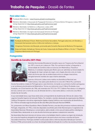 Trabalho de Pesquisa – Dossiê de Fontes
13
VivaaHistória!9.ºanoTrabalhodePesquisa
Domitila de Carvalho (1871-1966)
Domitila Hormizinda Miranda de Carvalho nasce em Travanca da Feira (Aveiro)
em 1871 e morre em Lisboa em 1966. Foi a primeira mulher a frequentar a
Universidade de Coimbra onde se licenciou em Matemática, Filosoﬁa e
Medicina. A condição imposta pelo Reitor para ser admitida na Universidade foi
a obrigação de trajar sempre de negro, com chapéu discreto e de um modo
sóbrio de forma que não se evidenciasse entre os colegas masculinos,
obrigatoriamente vestidos de capa e batina abotoada.
Exerceu clínica em Lisboa como médica na Assistência Nacional aos
Tuberculosos, mas optou pela docência no Liceu de D. Maria Pia, a primeira
Escola Secundária criada em Portugal para o sexo feminino, tornando-se a primeira mulher portuguesa
a ser professora da disciplina de Matemática. Tornou-se reitora do Liceu D. Maria Pia desde a sua
fundação, em 23 de fevereiro de 1906, até novembro de 1912. Em 1917, Sidónio Pais elevou-o à categoria
de liceu central com o nome de Liceu de Almeida Garrett e, mais tarde adotou o nome de Liceu Maria
Amália Vaz de Carvalho.
A sua notoriedade levou a que fosse eleita sócia correspondente da Academia das Ciências de Lisboa e feita
vogal do Conselho Superior de Instrução Pública. Foi, também, membro destacado da organização dos Médicos
Católicos Portugueses e de várias organizações ligadas à Igreja Católica e aos movimentos de beneﬁcência.
Em 1936 foi nomeada vogal da direção da Obra das Mães pela Educação Nacional (OMEN).
Foi, juntamente com Maria Guardiola e Maria Cândida Parreira, uma das três primeiras mulheres eleitas em
Portugal, integrando, em 1934, a lista dos deputados escolhidos pela União Nacional para a I Legislatura da
Assembleia Nacional. Monárquica e conservadora, aderiu desde o início aos princípios político-ideológicos
do Estado Novo, destacando-se no seio da elite feminina que apoiava o salazarismo nascente.
Na Assembleia Nacional interveio em temas como a mortalidade infantil e esteve na origem da introdução
de cursos de frequência obrigatória de higiene geral e de puericultura nos liceus e escolas do Ensino
Secundário femininos. Participou também na discussão sobre a reforma educativa liderada por Carneiro
Pacheco (1936), pronunciando-se a favor da obrigatoriedade de aﬁxação do cruciﬁxo nas escolas primárias.
1921 Fundação da Revista O Futuro. Reforma do Ensino Secundário. Portugal subscreve, em Genebra, a
Convenção Internacional contra o tráﬁco de mulheres e crianças.
1924 I Congresso Feminista e da Educação, promovido pelo Conselho Nacional de Mulheres Portuguesas.
1926 Golpe de Estado cheﬁado por Gomes da Costa. Instauração da Ditadura Militar e ﬁm da 1.ª República.
Congresso Abolicionista em Portugal.
Cronologia
Protagonistas
Para saber mais…
1 Fundação Mário Soares – www.fnsoares.pt/aeb/crono/biograﬁas
2 Monteiro, Natividade. A Associação de Propaganda Feminista e a Primeira Eleitora Portuguesa. Lisboa: APH
(artigo disponível em http://www.aph.pt/ex.assPropFeminina1.php)
3 Monteiro, Natividade. As Mulheres e a Maçonaria. Lisboa: APH
(artigo disponível em http://www.aph.pt/ex.assPropFeminina3.php)
4 Monteiro, Natividade. As origens da emancipação feminina em Portugal.
(artigo disponível em http://www.aph.pt/ex.assPropFeminina4.php)
 