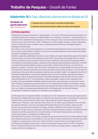 Trabalho de Pesquisa – Dossiê de Fontes
15
VivaaHistória!9.ºanoTrabalhodePesquisa
Atividade de
aprofundamento
[pág. 98 do Manual]
Subdomínio 10.1. Crise, ditaduras e democracia na década de 30
1. Pesquisa sobre os divertimentos no período do Estado Novo.
2. Seleciona uma dessas diversões e elabora um folheto de divulgação.
As festas populares
O Estado Novo foi grande promotor do “espírito festivo” nos anos de 1930. António de Oliveira Salazar cria
a Fundação Nacional para a Alegria no Trabalho (FNAT) com a missão de “promover […] aproveitamento do
tempo livre dos trabalhadores portugueses por forma a assegurar-lhes o maior desenvolvimento físico e a
elevação do seu nível intelectual e moral”. Organizam-se, assim, desﬁles, paradas, cortejos, exposições e
eventos comemorativos que entretêm o povo, na expectativa que interiorize a mensagem política e
ideológica do Estado Novo.
Em Lisboa, criam-se as marchas populares por ocasião das festas populares em honra de Santo António.
O seu criador, Leitão de Barros, idealizou um concurso de marchas populares entre os bairros da cidade,
tornando-se rapidamente uma tradição.
Os bailes, espaço de sociabilidade e de namoro, eram olhados com alguma desconﬁança pela moral católica.
Contudo, dançar ao som de música folclórica suscita menos críticas do que ao do tango, foxtrot ou do jazz.
A festa carnavalesca surgiu no século XI, altura em que se implantou a Semana Santa pela Igreja Católica
antecedida por quarenta dias de jejum, a Quaresma. Esse longo período de privações acabaria por incentivar
a reunião de diversas festividades nos dias que antecediam a Quarta-Feira de Cinzas, o primeiro dia da
Quaresma. A palavra “Carnaval” está, desse modo, relacionada com a ideia de deleite dos prazeres da carne.
O Carnaval tem a duração de três dias, os dias que antecedem a Quarta-Feira de Cinzas e, em contraste com
a Quaresma, tempo de penitência e privação, estes dias são chamados “gordos”, em especial a terça-feira. O
Carnaval da Antiguidade era marcado por grandes festas, onde se comia, bebia e participava de alegres
celebrações e busca incessante dos prazeres. O Carnaval prolongava-se por sete dias nas ruas, praças e
casas da Antiga Roma, de 17 a 23 de dezembro. Todas as atividades e negócios eram suspensos neste
período, os escravos ganhavam liberdade temporária para fazer o que quisessem e as restrições morais
eram relaxadas. As pessoas trocavam presentes, um rei era eleito por brincadeira e comandava o cortejo
pelas ruas, e as tradicionais ﬁtas de lã que amarravam aos pés da estátua do deus Saturno eram retiradas,
como se a cidade o convidasse para participar da folia. No Renascimento, as festas de Carnaval
incorporaram os bailes de máscaras, com fantasias e carros alegóricos.
Em Portugal existe uma grande tradição carnavalesca. Os mais importantes carnavais portugueses são o
de Estarreja, da Madeira (de onde saíram os imigrantes que haveriam de levar a tradição do Carnaval para
o Brasil), Ovar, Loures (remonta a 1934 e tem o maior grupo de Carnaval organizado do país,
“Mastronças”), Podence, Loulé, Sesimbra, Sines, Elvas e Torres Vedras, que, juntamente com o Carnaval
de Canas de Senhorim, é um dos mais antigos de Portugal. Na ilha Terceira, Açores, existe uma das
formas mais peculiares do Carnaval em Portugal, as Danças e Bailinhos de Carnaval. Em Lazarim,
concelho de Lamego, decorre anualmente o Carnaval mais genuinamente português, mantendo bem vivas
tradições ancestrais que perduram ao longo dos tempos. O principal interesse são as suas famosas
máscaras de madeira, esculpidas por artesãos da vila.
No Estado Novo reanimam-se as festas carnavalescas há muito moribundas. Em muitas cidades do país
esta tradição encontrava-se em decadência. Nos anos 30, as classes altas divertem-se dentro de portas
e elegem os casinos para se divertirem: Casino do Estoril e Casino Peninsular da Figueira da Foz.
Em algumas localidades do país tentou-se fazer desta quadra tradição local. Em 1939, na cidade do
Porto, o Clube dos Fenianos ressuscita a tradição carnavalesca no espaço público, organizando um
cortejo com 80 carros alegóricos.
 
