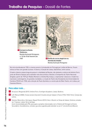 16
Trabalho de Pesquisa – Dossiê de FontesNovoVivaaHistória!9.ºanoTrabalhodePesquisa
1 Carnaval na Escola
Politécnica
Revista Ilustração Portuguesa,
n.º 52 de 18 de fevereiro de
1907 2 Desﬁle de carros alegóricos na
Avenida dos Aliados
Revista Ilustração Portuguesa
No início da década de 1930, o cinema sonoro é introduzido em Portugal por Leitão de Barros. Foram
várias as ﬁtas com grande sucesso: A Severa, A Canção de Lisboa, Gado Bravo, entre outras.
O teatro clássico estava longe de possuir a vitalidade da Revista, não obstante o esforço de António Ferro
junto de Oliveira Salazar para subsidiar esta área artística. Resiste a Companhia do Teatro Nacional
dirigida a partir de 1929 por Robles Monteiro e Amélia Rey Colaço, a representar clássicos e modernos
nacionais e estrangeiros. As grandes novidades: a criação do Teatro dos Estudantes da Universidade de
Coimbra (TEUC) em 1938, sob a direção de Paulo Quintela e a construção do Éden Teatro, em Lisboa, por
Cassiano Branco.
Para saber mais…
1 Acciaiuoli, Margarida (2013). António Ferro. A vertigem da palavra. Lisboa: Bizâncio.
2 Loff, Manuel (2008). O nosso século é fascista! O mundo visto por Salazar e Franco (1936-1945). Porto: Campo das
Letras.
3 Samara, Maria Alice; Henriques, Raquel Pereira (2013). Viver e Resistir no Tempo de Salazar. Histórias contadas
na 1.ª pessoa. Lisboa: Verso da Kapa.
(Livro recomendado pelo PNL para apoio a projetos relacionados com a História de Portugal no Ensino
Secundário. Consideramos, contudo, que esta sugestão pode estender-se ao 3.º ciclo do Ensino Básico).
 