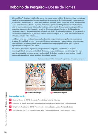 18
Trabalho de Pesquisa – Dossiê de FontesNovoVivaaHistória!9.ºanoTrabalhodePesquisa
“obras públicas”: Hospitais, estádios, barragens, bairros nacionais, palácios da justiça… Era a evocação da
grandeza reencontrada do império e dos seus heróis, a reconstrução da História do país, cujo verdadeiro
fio condutor o nacionalismo do Estado Novo permitira restaurar, após o “século das trevas” do liberalismo
(e essa reivindicação da História enquanto instrumento legitimador do regime atravessa praticamente
todas as suas manifestações artístico-culturais. Era a exteriorização da autoridade e da força militar ou
paramilitar da nova ordem (os desfiles navais no Tejo, as paradas do Exército, os desfiles da Legião
Portuguesa e da MP). Era a expressão oficial ou oficiosa da fé e da aliança legitimadora da Igreja católica
(as concentrações fatimistas, as procissões solenes, as missas campais, os Te Deum em cerimónias oficiais,
a bênção das tropas e das milícias…).
[…] É bem certo que o particular caldo cultural e social em que o regime mergulhava as suas raízes, o
forte peso da ruralidade no viver e no pensar, filtravam, acomodavam, e até certo ponto minoravam quer
a intensidade e o alcance do grande espetáculo mobilizador da propaganda oficial, quer a eficácia
regeneradora da sua política das almas.
Por um lado, porque uma população esmagadoramente camponesa, sem hábitos de disciplina e
mecanização fabril, com uma escolaridade diminuta e onde a ginástica ou o exercício desportivo eram
quase desconhecidos, afeiçoava-se mal à uniformidade da farda, à parada, ao autoritarismo ritmado e
sincronizado da cadência militar, à euforia da turba em marcha.
Mattoso, José (cood.) (1994). História de Portugal. Lisboa: Círculo de Leitores, vol. 7
Para saber mais…
1 Ó, Jorge Ramos do (1999). Os anos de Ferro. Lisboa: Editorial Estampa.
2 Pina, Luís de (1986). História do cinema português. Mem Martins: Publicações Europa-América.
3 Torgal, Luís Reis (coord.) (2001). O cinema sob o olhar de Salazar. Lisboa: Temas e Debates.
4 Vieira, Patrícia (2011). O cinema no Estado Novo. Encenação do Regime. Lisboa: Edições Colibri.
3 O Pátio das Cantigas 4 O Feitiço do Império
 