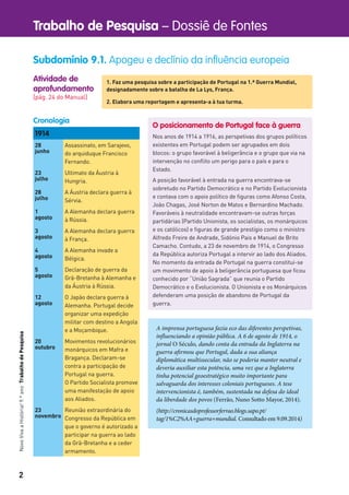 2
Trabalho de Pesquisa – Dossiê de FontesNovoVivaaHistória!9.ºanoTrabalhodePesquisa
Atividade de
aprofundamento
[pág. 24 do Manual]
Subdomínio 9.1. Apogeu e declínio da influência europeia
1. Faz uma pesquisa sobre a participação de Portugal na 1.ª Guerra Mundial,
designadamente sobre a batalha de La Lys, França.
2. Elabora uma reportagem e apresenta-a à tua turma.
O posicionamento de Portugal face à guerra
Nos anos de 1914 a 1916, as perspetivas dos grupos políticos
existentes em Portugal podem ser agrupados em dois
blocos: o grupo favorável à beligerância e o grupo que via na
intervenção no conﬂito um perigo para o país e para o
Estado.
A posição favorável à entrada na guerra encontrava-se
sobretudo no Partido Democrático e no Partido Evolucionista
e contava com o apoio político de ﬁguras como Afonso Costa,
João Chagas, José Norton de Matos e Bernardino Machado.
Favoráveis à neutralidade encontravam-se outras forças
partidárias (Partido Unionista, os socialistas, os monárquicos
e os católicos) e ﬁguras de grande prestígio como o ministro
Alfredo Freire de Andrade, Sidónio Pais e Manuel de Brito
Camacho. Contudo, a 23 de novembro de 1914, o Congresso
da República autoriza Portugal a intervir ao lado dos Aliados.
No momento da entrada de Portugal na guerra constitui-se
um movimento de apoio à beligerância portuguesa que ﬁcou
conhecido por “União Sagrada” que reunia o Partido
Democrático e o Evolucionista. O Unionista e os Monárquicos
defenderam uma posição de abandono de Portugal da
guerra.
1914
28
junho
Assassinato, em Sarajevo,
do arquiduque Francisco
Fernando.
23
julho
Ultimato da Áustria à
Hungria.
28
julho
A Áustria declara guerra à
Sérvia.
1
agosto
A Alemanha declara guerra
à Rússia.
3
agosto
A Alemanha declara guerra
à França.
4
agosto
A Alemanha invade a
Bélgica.
5
agosto
Declaração de guerra da
Grã-Bretanha à Alemanha e
da Áustria à Rússia.
12
agosto
O Japão declara guerra à
Alemanha. Portugal decide
organizar uma expedição
militar com destino a Angola
e a Moçambique.
20
outubro
Movimentos revolucionários
monárquicos em Mafra e
Bragança. Declaram-se
contra a participação de
Portugal na guerra.
O Partido Socialista promove
uma manifestação de apoio
aos Aliados.
23
novembro
Reunião extraordinária do
Congresso da República em
que o governo é autorizado a
participar na guerra ao lado
da Grã-Bretanha e a ceder
armamento.
Cronologia
A imprensa portuguesa fazia eco das diferentes perspetivas,
influenciando a opinião pública. A 6 de agosto de 1914, o
jornal O Século, dando conta da entrada da Inglaterra na
guerra afirmou que Portugal, dada a sua aliança
diplomática multissecular, não se poderia manter neutral e
deveria auxiliar esta potência, uma vez que a Inglaterra
tinha potencial geoestratégico muito importante para
salvaguarda dos interesses coloniais portugueses. A tese
intervencionista é, também, sustentada na defesa do ideal
da liberdade dos povos (Ferrão, Nuno Sotto Mayor, 2014).
(http://cronicasdoprofessorferrao.blogs.sapo.pt/
tag/1%C2%AA+guerra+mundial. Consultado em 9.09.2014)
 