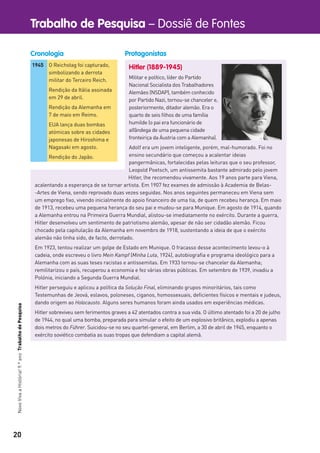 20
Trabalho de Pesquisa – Dossiê de FontesNovoVivaaHistória!9.ºanoTrabalhodePesquisa
Hitler (1889-1945)
Militar e político, líder do Partido
Nacional Socialista dos Trabalhadores
Alemães (NSDAP), também conhecido
por Partido Nazi, tornou-se chanceler e,
posteriormente, ditador alemão. Era o
quarto de seis ﬁlhos de uma família
humilde (o pai era funcionário de
alfândega de uma pequena cidade
fronteiriça da Áustria com a Alemanha).
Adolf era um jovem inteligente, porém, mal-humorado. Foi no
ensino secundário que começou a acalentar ideias
pangermânicas, fortalecidas pelas leituras que o seu professor,
Leopold Poetsch, um antissemita bastante admirado pelo jovem
Hitler, lhe recomendou vivamente. Aos 19 anos parte para Viena,
acalentando a esperança de se tornar artista. Em 1907 fez exames de admissão à Academia de Belas-
-Artes de Viena, sendo reprovado duas vezes seguidas. Nos anos seguintes permaneceu em Viena sem
um emprego ﬁxo, vivendo inicialmente do apoio ﬁnanceiro de uma tia, de quem recebeu herança. Em maio
de 1913, recebeu uma pequena herança do seu pai e mudou-se para Munique. Em agosto de 1914, quando
a Alemanha entrou na Primeira Guerra Mundial, alistou-se imediatamente no exército. Durante a guerra,
Hitler desenvolveu um sentimento de patriotismo alemão, apesar de não ser cidadão alemão. Ficou
chocado pela capitulação da Alemanha em novembro de 1918, sustentando a ideia de que o exército
alemão não tinha sido, de facto, derrotado.
Em 1923, tentou realizar um golpe de Estado em Munique. O fracasso desse acontecimento levou-o à
cadeia, onde escreveu o livro Mein Kampf (Minha Luta, 1924), autobiograﬁa e programa ideológico para a
Alemanha com as suas teses racistas e antissemitas. Em 1933 tornou-se chanceler da Alemanha;
remilitarizou o país, recuperou a economia e fez várias obras públicas. Em setembro de 1939, invadiu a
Polónia, iniciando a Segunda Guerra Mundial.
Hitler perseguiu e aplicou a política da Solução Final, eliminando grupos minoritários, tais como
Testemunhas de Jeová, eslavos, poloneses, ciganos, homossexuais, deﬁcientes físicos e mentais e judeus,
dando origem ao Holocausto. Alguns seres humanos foram ainda usados em experiências médicas.
Hitler sobreviveu sem ferimentos graves a 42 atentados contra a sua vida. O último atentado foi a 20 de julho
de 1944, no qual uma bomba, preparada para simular o efeito de um explosivo britânico, explodiu a apenas
dois metros do Führer. Suicidou-se no seu quartel-general, em Berlim, a 30 de abril de 1945, enquanto o
exército soviético combatia as suas tropas que defendiam a capital alemã.
1945 O Reichstag foi capturado,
simbolizando a derrota
militar do Terceiro Reich.
Rendição da Itália assinada
em 29 de abril.
Rendição da Alemanha em
7 de maio em Reims.
EUA lança duas bombas
atómicas sobre as cidades
japonesas de Hiroshima e
Nagasaki em agosto.
Rendição do Japão.
ProtagonistasCronologia
 