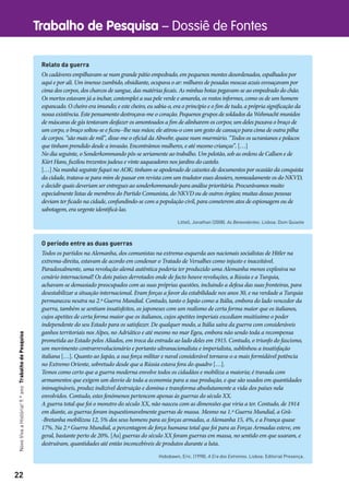 22
Trabalho de Pesquisa – Dossiê de FontesNovoVivaaHistória!9.ºanoTrabalhodePesquisa
O período entre as duas guerras
Todos os partidos na Alemanha, dos comunistas na extrema-esquerda aos nacionais socialistas de Hitler na
extrema-direita, estavam de acordo em condenar o Tratado de Versalhes como injusto e inaceitável.
Paradoxalmente, uma revolução alemã autêntica poderia ter produzido uma Alemanha menos explosiva no
cenário internacional! Os dois países derrotados onde de facto houve revoluções, a Rússia e a Turquia,
achavam-se demasiado preocupados com as suas próprias questões, incluindo a defesa das suas fronteiras, para
desestabilizar a situação internacional. Eram forças a favor da estabilidade nos anos 30, e na verdade a Turquia
permaneceu neutra na 2.ª Guerra Mundial. Contudo, tanto o Japão como a Itália, embora do lado vencedor da
guerra, também se sentiam insatisfeitos, os japoneses com um realismo de certa forma maior que os italianos,
cujos apetites de certa forma maior que os italianos, cujos apetites imperiais excediam muitíssimo o poder
independente do seu Estado para os satisfazer. De qualquer modo, a Itália saíra da guerra com consideráveis
ganhos territoriais nos Alpes, no Adriático e até mesmo no mar Egeu, embora não sendo toda a recompensa
prometida ao Estado pelos Aliados, em troca da entrada ao lado deles em 1915. Contudo, o triunfo do fascismo,
um movimento contrarrevolucionário e portanto ultranacionalista e imperialista, sublinhou a insatisfação
italiana […]. Quanto ao Japão, a sua força militar e naval considerável tornava-o a mais formidável potência
no Extremo Oriente, sobretudo desde que a Rússia estava fora do quadro […].
Temos como certo que a guerra moderna envolve todos os cidadãos e mobiliza a maioria; é travada com
armamentos que exigem um desvio de toda a economia para a sua produção, e que são usados em quantidades
inimagináveis, produz indizível destruição e domina e transforma absolutamente a vida dos países nela
envolvidos. Contudo, estes fenómenos pertencem apenas às guerras do século XX.
A guerra total que foi o monstro do século XX, não nasceu com as dimensões que viria a ter. Contudo, de 1914
em diante, as guerras foram inquestionavelmente guerras de massa. Mesmo na 1.ª Guerra Mundial, a Grã-
-Bretanha mobilizou 12, 5% dos seus homens para as forças armadas, a Alemanha 15, 4%, e a França quase
17%. Na 2.ª Guerra Mundial, a percentagem de força humana total que foi para as Forças Armadas esteve, em
geral, bastante perto de 20%. [As] guerras do século XX foram guerras em massa, no sentido em que usaram, e
destruíram, quantidades até então inconcebíveis de produtos durante a luta.
Hobsbawn, Eric. (1998). A Era dos Extremos. Lisboa: Editorial Presença.
Relato da guerra
Os cadáveres empilhavam-se num grande pátio empedrado, em pequenos montes desordenados, espalhados por
aqui e por ali. Um imenso zumbido, obsidiante, ocupava o ar: milhares de pesadas moscas azuis esvoaçavam por
cima dos corpos, dos charcos de sangue, das matérias fecais. As minhas botas pegavam-se ao empedrado do chão.
Os mortos estavam já a inchar, contemplei a sua pele verde e amarela, os rostos informes, como os de um homem
espancado. O cheiro era imundo; e este cheiro, eu sabia-o, era o principio e o fim de tudo, a própria significação da
nossa existência. Este pensamento destroçava-me o coração. Pequenos grupos de soldados da Wehmacht munidos
de máscaras de gás tentavam desfazer os amontoados a fim de alinharem os corpos; um deles puxava o braço de
um corpo, o braço soltou-se e ficou--lhe nas mãos; ele atirou-o com um gesto de cansaço para cima de outra pilha
de corpos. “são mais de mil”, disse-me o oficial da Abwehr, quase num murmúrio. “Todos os ucranianos e polacos
que tinham prendido desde a invasão. Encontrámos mulheres, e até mesmo crianças”. […]
No dia seguinte, o Sonderkommando pôs-se seriamente ao trabalho. Um pelotão, sob as ordens de Callsen e de
Kürt Hans, fuzilou trezentos judeus e vinte saqueadores nos jardins do castelo.
[…] Na manhã seguinte fiquei no AOK; tinham-se apoderado de caixotes de documentos por ocasião da conquista
da cidade, tratava-se para mim de passar em revista com um tradutor esses dossiers, nomeadamente os do NKVD,
e decidir quais deveriam ser entregues ao sonderkommando para análise prioritária. Procurávamos muito
especialmente listas de membros do Partido Comunista, do NKVD ou de outros órgãos; muitas dessas pessoas
deviam ter ficado na cidade, confundindo-se com a população civil, para cometerem atos de espionagem ou de
sabotagem, era urgente identificá-las.
Littell, Jonathan (2008). As Benevolentes. Lisboa: Dom Quixote
 