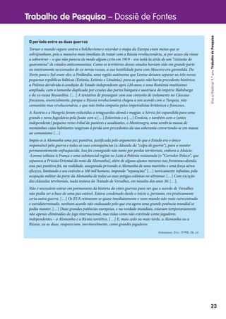 Trabalho de Pesquisa – Dossiê de Fontes
23
VivaaHistória!9.ºanoTrabalhodePesquisa
O período entre as duas guerras
Tornar o mundo seguro contra o bolchevismo e recordar o mapa da Europa eram metas que se
sobrepunham, pois a maneira mais imediata de tratar com a Rússia revolucionária, se por acaso ela viesse
a sobreviver – o que não parecia de modo algum certo em 1919 – era isolá-la atrás de um “cinturão de
quarentena” de estados anticomunistas. Como os territórios desses estados haviam sido em grande parte
ou inteiramente seccionados de ex-terras russas, a sua hostilidade para com Moscovo era garantida. Do
Norte para o Sul eram eles: a Finlândia, uma região autónoma que Lenine deixara separar-se; três novas
pequenas repúblicas bálticas (Estónia, Letónia e Lituânia), para as quais não havia precedente histórico;
a Polónia devolvida à condição de Estado independente após 120 anos; e uma Roménia muitíssimo
ampliada, com o tamanho duplicado por cessões das partes húngara e austríaca do império Habsburgo
e da ex-russa Bessarábia. […] A tentativa de prosseguir com esse cinturão de isolamento no Cáucaso
fracassou, essencialmente, porque a Rússia revolucionária chegou a um acordo com a Turquia, não
comunista mas revolucionária, e que não tinha simpatia pelos imperialistas britânicos e franceses.
A Áustria e a Hungria foram reduzidas a retaguardas alemã e magiar, a Sérvia foi expandida para uma
grande e nova Jugoslávia pela fusão com a […] Eslovénia e a […] Croácia, e também com o (antes
independente) pequeno reino tribal de pastores e assaltantes, o Montenegro, uma sombria massa de
montanhas cujos habitantes reagiram à perda sem precedentes da sua soberania convertendo-se em massa
ao comunismo […]
Impôs-se à Alemanha uma paz punitiva, justificada pelo argumento de que o Estado era o único
responsável pela guerra e todas as suas consequências (a cláusula da “culpa de guerra”), para a manter
permanentemente enfraquecida. Isso foi conseguido não tanto por perdas territoriais, embora a Alsácia-
-Lorena voltasse à França e uma substancial região no Leste à Polónia restaurada (o “Corredor Polaco”, que
separava a Prússia Oriental do resto da Alemanha), além de alguns ajustes menores nas fronteiras alemãs;
essa paz punitiva foi, na realidade, assegurada privando a Alemanha de uma marinha e uma força aérea
eficazes, limitando o seu exército a 100 mil homens, impondo “reparações” […] teoricamente infinitas; pela
ocupação militar da parte da Alemanha de todas as suas antigas colónias no ultramar. […] Com exceção
das cláusulas territoriais, nada restava do Tratado de Versalhes, em meados dos anos 30. […].
Não é necessário entrar em pormenores da história do entre guerras para ver que o acordo de Versalhes
não podia ser a base de uma paz estável. Estava condenado desde o início e, portanto, era praticamente
certa outra guerra. […] Os EUA retiraram-se quase imediatamente e num mundo não mais eurocentrado
e eurodeterminado, nenhum acordo não endossado pelo que era agora uma grande potência mundial se
podia manter. […] Duas grandes potências europeias, e na verdade mundiais, estavam temporariamente
não apenas eliminadas do jogo internacional, mas tidas como não existindo como jogadores
independentes – a Alemanha e a Rússia soviética. […] E, mais cedo ou mais tarde, a Alemanha ou a
Rússia, ou as duas, reapareciam, inevitavelmente, como grandes jogadores.
Hobsbawn, Eric. (1998). Ob. cit.
 