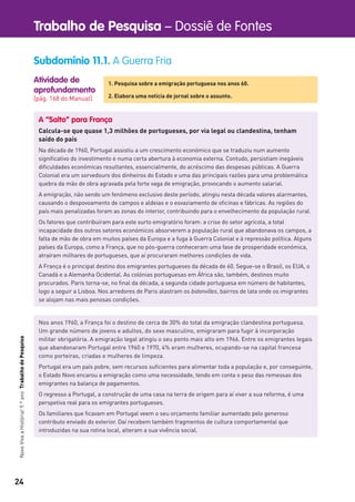 24
Trabalho de Pesquisa – Dossiê de FontesNovoVivaaHistória!9.ºanoTrabalhodePesquisa
Atividade de
aprofundamento
[pág. 168 do Manual]
Subdomínio 11.1. A Guerra Fria
1. Pesquisa sobre a emigração portuguesa nos anos 60.
2. Elabora uma notícia de jornal sobre o assunto.
A “Salto” para França
Calcula-se que quase 1,3 milhões de portugueses, por via legal ou clandestina, tenham
saído do país
Na década de 1960, Portugal assistiu a um crescimento económico que se traduziu num aumento
signiﬁcativo do investimento e numa certa abertura à economia externa. Contudo, persistiam inegáveis
diﬁculdades económicas resultantes, essencialmente, do acréscimo das despesas públicas. A Guerra
Colonial era um sorvedouro dos dinheiros do Estado e uma das principais razões para uma problemática
quebra da mão de obra agravada pela forte vaga de emigração, provocando o aumento salarial.
A emigração, não sendo um fenómeno exclusivo deste período, atingiu nesta década valores alarmantes,
causando o despovoamento de campos e aldeias e o esvaziamento de oﬁcinas e fábricas. As regiões do
país mais penalizadas foram as zonas do interior, contribuindo para o envelhecimento da população rural.
Os fatores que contribuíram para este surto emigratório foram: a crise do setor agrícola, a total
incapacidade dos outros setores económicos absorverem a população rural que abandonava os campos, a
falta de mão de obra em muitos países da Europa e a fuga à Guerra Colonial e à repressão política. Alguns
países da Europa, como a França, que no pós-guerra conheceram uma fase de prosperidade económica,
atraíram milhares de portugueses, que aí procuraram melhores condições de vida.
A França é o principal destino dos emigrantes portugueses da década de 60. Segue-se o Brasil, os EUA, o
Canadá e a Alemanha Ocidental. As colónias portuguesas em África são, também, destinos muito
procurados. Paris torna-se, no ﬁnal da década, a segunda cidade portuguesa em número de habitantes,
logo a seguir a Lisboa. Nos arredores de Paris alastram os bidonvilles, bairros de lata onde os imigrantes
se alojam nas mais penosas condições.
Nos anos 1960, a França foi o destino de cerca de 30% do total da emigração clandestina portuguesa.
Um grande número de jovens e adultos, do sexo masculino, emigraram para fugir à incorporação
militar obrigatória. A emigração legal atingiu o seu ponto mais alto em 1966. Entre os emigrantes legais
que abandonaram Portugal entre 1960 e 1970, 4% eram mulheres, ocupando-se na capital francesa
como porteiras, criadas e mulheres de limpeza.
Portugal era um país pobre, sem recursos suﬁcientes para alimentar toda a população e, por conseguinte,
o Estado Novo encarou a emigração como uma necessidade, tendo em conta o peso das remessas dos
emigrantes na balança de pagamentos.
O regresso a Portugal, a construção de uma casa na terra de origem para aí viver a sua reforma, é uma
perspetiva real para os emigrantes portugueses.
Os familiares que ﬁcavam em Portugal veem o seu orçamento familiar aumentado pelo generoso
contributo enviado do exterior. Daí recebem também fragmentos de cultura comportamental que
introduzidas na sua rotina local, alteram a sua vivência social.
 