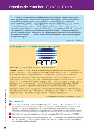 26
Trabalho de Pesquisa – Dossiê de FontesNovoVivaaHistória!9.ºanoTrabalhodePesquisa
[…] As remessas dos emigrantes vão ter importantes consequências na vida económica e social do País.
Desde logo, possibilitando a subsistência de desequilíbrios estruturais graves e criando condições para o
adiamento indefinido das respetivas políticas corretivas: os réditos da emigração, contribuindo
decisivamente para equilibrar a balança de pagamentos, permitem o arrastamento do défice comercial
crónico e das suas causas no sistema produtivo; depois, insuflando meios financeiros nas pequenas
economias agrárias, ajudam a perpetuar, sobretudo no Centro e Norte do país rural (no Sul, o êxodo rural
contribuirá para certa modernização/mecanização de produção agrícola), a subsistência de empresas
agrícolas realmente inviáveis e subprodutivas, que tendem a sobreviver como explorações complementares,
resistindo duradouramente […] a todos os esforços de redimensionamento e emparcelamento advogado
pelo reformismo agrário.
Mattoso, José (1994) Ob. cit.
Ei-los que partem. A História da emigração portuguesa
4.º Episódio - A “Sangria da Pátria” realizado por Fernanda Bizarro.
Sinopse: “A Sangria da Pátria” é a história dos emigrantes portugueses que nos anos 60 abandonam os
campos e partem para a Europa. A seguir à 2.ª Guerra Mundial a reconstrução Europeia faz-se com base em
políticas de recrutamento ativo de trabalhadores do Sul da Europa e as portas abrem-se à emigração.
O atraso secular de Portugal, os entraves à modernização da agricultura, o início da guerra colonial e o
endurecimento político do regime, empurram para fora do país os camponeses, sem perspetivas e cansados
de uma vida de miséria. Em apenas 10 anos mais de um milhão e meio de pessoas sai de Portugal. Dessas,
perto de um milhão vai para a França. A “salto”, clandestinamente, atravessam a Espanha e os Pirenéus e
instalam-se aos milhares nos bairros de lata à volta da cintura de Paris, na chamada Ile de France.
O programa retrata a situação social, política e económica da época e traça o percurso até aos dias de hoje
desses homens e mulheres a que o jornal francês Le Monde chamou “les soutiers de l’ Europe” – (os homens
do porão da Europa) – e que em pouco tempo ascendem a um nível social e económico.
(In http://www. youtube.com/watch. Consultado em 11.10.2014)
Para saber mais…
1 Jornal Público de 29.11.2011: “A menina da fotograﬁa cresceu e chama-se Maria da Conceição Tina”. Esta
criança portuguesa vivia num bidonville em Paris e foi fotografada por Gérald Bloncourt nos anos de 1960.
Já adulta, Tina reconhece-se na fotograﬁa e foi conhecer o fotógrafo, descobrindo-se a si própria
(www.publico.pt/temas/jornal/a-menina-da-fotograﬁa-cresceu-e-chamase-maria-da-conceicao-tina-23378783)
2 Gérard Bloncourt (www.bloncourt.net/pictures/temps -passe/diapo_0/html. Consultado em 21.09.2014)
3 Santos, Vanda (2004). “O discurso oﬁcial do Estado Novo sobre a Emigração dos anos 60 a 80 e imigração dos
anos 90 à atualidade”. In: Carneiro, Roberto (Coord.). Observatório da Imigração. Porto: Comissariado para a
Imigração e Minorias Étnicas (ACIME).
 