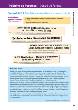 Trabalho de Pesquisa – Dossiê de Fontes
27
VivaaHistória!9.ºanoTrabalhodePesquisa
Atividade de
aprofundamento
[pág. 196 do Manual]
Subdomínio 12.1. Estabilidade e instabilidade num mundo unipolar
1. Faz uma pesquisa em jornais e revistas sobre conﬂitos mundiais na
atualidade.
2. Organiza um debate na aula de História.
Curdos pedem ajuda ao mundo para evitar
um genocídio no Norte da Síria
Joana Amado, 21.09.2014. Jornal Público (www.publico.pt/mundo.notícias)
Ucrânia: as três dimensões do conflito
Jorge Almeida Fernandes. Jornal Público, 23.02.2014 (www. publico.pt/mundo.noticias)
Moscovo considera maior autonomia para o
leste da Ucrânia “um passo na direção certa”
David Santiago, Jornal de Negócios, 18 setembro 2014
(www.jornaldenegocios.pt/economia/mundo)
TSF Notícias – Sobre o conflito
israelo-palestiniano
(www.tsf.pt/multimedia/galeria/Default.asp? Contente)
No passado recente…
À solta, Ariel Sharon revela exuberantemente aquilo que é: um verdadeiro terrorista. Para abandonar
meia dúzia de colonatos em Gaza – que não representam nada para Israel, mas cujo abandono ele
apresentará como “grande concessão” – faz questão de deixar a terra queimada para trás. Invocando o
eterno argumento da “segurança”, dedica-se a destruir, antes mesmos dos colonatos a abandonar, as casas
dos palestinianos que lá vivem, na sua maioria refugiados da guerra. A ideia é deixar virtualmente
inabitável um território que já de si só oferece condições de sobrevivência miseráveis.
Sufragado pelas sondagens, autorizado pelo Supremo Tribunal de Justiça de Israel, o exército de Telavive cumpre
a nobre missão de saquear e destruir casas de civis palestinianos. E quando estes, sem mais nada puderem fazer,
se juntam aos milhares numa manifestação pacífica e desarmada em Gaza, Israel bombardeia a manifestação
com tanques e aviões, deixando um mar de sangue e corpos de crianças esventradas no chão, culpadas do crime
de protestarem contra a destruição das suas casas. Mas, como disse Bush, “Israel tem o direito de se defender do
terrorismo”. Terrorismo? Mas o que é isto senão terrorismo de Estado?
[…] Por que razão o terrorismo é apenas a bomba palestiniana que mata civis indiscriminadamente num
café de Jerusalém e não igualmente o míssil disparado de um avião israelita contra uma manifestação de
civis palestinianos?
Tavares, Miguel Sousa. Público, 21 de maio de 2004
 
