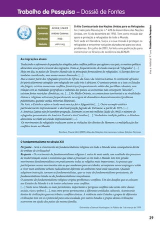 Trabalho de Pesquisa – Dossiê de Fontes
29
VivaaHistória!9.ºanoTrabalhodePesquisa
O fundamentalismo no século XXI
Pergunta – Será o crescimento do fundamentalismo religioso em todo o Mundo uma consequência direta
do embate de civilizações?
Resposta – O crescimento do fundamentalismo religioso é, antes de mais nada, um resultado dos processos
de modernização social e económica que estão a processar-se em todo o Mundo. Isto tem gerado
movimentos fundamentalistas em praticamente todas as religiões mais importantes. As pessoas que
participaram nesses movimentos são as que mudaram para as cidades, arranjaram novos empregos e estão
a viver num ambiente urbano radicalmente diferente do ambiente rural onde nasceram. Quando
adquirem instrução, tornam-se fundamentalistas, quer se trate do fundamentalismo protestante, do
fundamentalismo hindu ou do fundamentalismo muçulmano.
O aumento do fundamentalismo religioso origina problemas e conflitos. Um dos desafios que se colocam
aos Estados do Mundo é o de tentar solucionar esses conflitos.
[…] Neste novo Mundo, os mais persistentes, importantes e perigosos conflitos não serão entre classes
sociais, ricos e pobres […], mas entre povos pertencentes a diferentes entidades culturais. Acontecerão
dentro de civilizações guerras tribais e conflitos étnicos. A violência entre Estados e grupos de diferentes
civilizações tem em si o potencial para uma escalada, por outros Estados e grupos destas civilizações
ocorrerem em ajuda dos países da mesma família.
Entrevista a Samuel Huntington. In Público de 1 de março de 1999
As migrações atuais
Traduzindo o sofrimento de populações atingidas pelos conflitos políticos que agitam o seu país, os motivos políticos
alimentam uma parte crescente das migrações. Trata-se, frequentemente, de êxodos maciços de “refugiados”. […]
Hoje em dia, os países do Terceiro Mundo são os principais fornecedores de refugiados. A Europa deve ser
também considerada, mas numa menor dimensão. […]
Mas a maior parte dos refugiados provém de África, da Ásia e da América Latina. O continente africano
foi particularmente atingido: um refugiado em cada três é africano. O contexto presta-se a isso: os Estados
são frágeis, existem numerosos conflitos fronteiriços frequentemente saídos das partilhas coloniais, sem
relação com as realidades geográficas e culturais dos países, as economias não conseguem “descolar”,
existem fortes restrições climáticas, etc. […] No Médio Oriente, os contenciosos territoriais e as rivalidades
étnicas e religiosas estiveram frequentemente na origem de dramáticos desenraizamentos (problema
palestiniano, questão curda, minorias libanesas).
Na Ásia, o Estado a sofrer o êxodo mais maciço foi o Afeganistão […]. Outro exemplo asiático
particularmente impressionante: o dos boat people fugindo do Vietname, a partir de 1975. […]
A América Latina não foi também poupada. Estimam-se em três milhões (dado de 1992) o número de
refugiados provenientes da América Central e das Caraíbas […]. Verdadeira tradição política, a ditadura
alimentou no Haiti um êxodo impressionante […].
Os movimentos de refugiados traduzem assim as violações dos direitos do Homem e a multiplicação dos
conflitos locais no Mundo.
Boniface, Pascal (dir.) (2009). Atlas das Relações Internacionais. Lisboa: Edições Técnicas
Acrônimo ACNUR, UNHCR
Comando António Guterres
Fundação 1950
Website unhcr.org
O Alto Comissariado das Nações Unidas para os Refugiados
foi criado pela Resolução n.º 428 da Assembleia das Nações
Unidas, em 14 de dezembro de 1950. Tem como missão dar
apoio e proteção a refugiados de todo o Mundo.
Tem sede em Genebra, Suíça, e a sua missão é proteger os
refugiados e encontrar soluções duradouras para os seus
problemas. Em julho de 2001, foi feita uma publicação para
comemorar os 50 anos de existência da ACNUR.
 