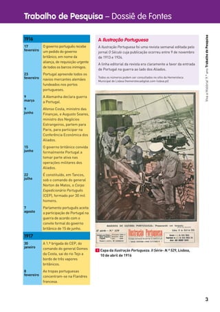 Trabalho de Pesquisa – Dossiê de Fontes
3
VivaaHistória!9.ºanoTrabalhodePesquisa
A Ilustração Portuguesa
A Ilustração Portuguesa foi uma revista semanal editada pelo
jornal O Século cuja publicação ocorreu entre 9 de novembro
de 1913 e 1924.
A linha editorial da revista era claramente a favor da entrada
de Portugal na guerra ao lado dos Aliados.
Todos os números podem ser consultados no sítio da Hemeroteca
Municipal de Lisboa (hemerotecadigital.com-lisboa.pt)
1916
17
fevereiro
O governo português recebe
um pedido do governo
britânico, em nome da
aliança, de requisição urgente
de todos os barcos inimigos.
23
fevereiro
Portugal apreende todos os
navios mercantes alemães
fundeados nos portos
portugueses.
9
março
A Alemanha declara guerra
a Portugal.
9
junho
Afonso Costa, ministro das
Finanças, e Augusto Soares,
ministro dos Negócios
Estrangeiros, partem para
Paris, para participar na
Conferência Económica dos
Aliados.
15
junho
O governo britânico convida
formalmente Portugal a
tomar parte ativa nas
operações militares dos
Aliados.
22
julho
É constituído, em Tancos,
sob o comando do general
Norton de Matos, o Corpo
Expedicionário Português
(CEP), formado por 30 mil
homens.
7
agosto
Parlamento português aceita
a participação de Portugal na
guerra de acordo com o
convite formal do governo
britânico de 15 de junho.
1917
30
janeiro
A 1.ª brigada do CEP, do
comando do general Gomes
da Costa, sai do rio Tejo a
bordo de três vapores
britânicos.
8
fevereiro
As tropas portuguesas
concentram-se na Flandres
francesa.
1 Capa da Ilustração Portugueza. II Série- N.º 529, Lisboa,
10 de abril de 1916
 