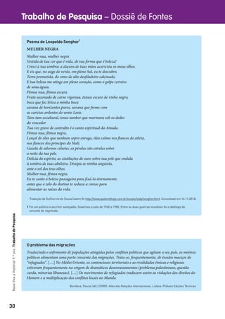 30
Trabalho de Pesquisa – Dossiê de FontesNovoVivaaHistória!9.ºanoTrabalhodePesquisa
Poema de Leopoldo Senghor1
MULHER NEGRA
Mulher nua, mulher negra
Vestida de tua cor que é vida, de tua forma que é beleza!
Cresci à tua sombra; a doçura de tuas mãos acariciou os meus olhos.
E eis que, no auge do verão, em pleno Sul, eu te descubro,
Terra prometida, do cimo de alto desfiladeiro calcinado,
E tua beleza me atinge em pleno coração, como o golpe certeiro
de uma águia.
Fêmea nua, fêmea escura.
Fruto sazonado de carne vigorosa, êxtase escuro de vinho negro,
boca que faz lírica a minha boca
savana de horizontes puros, savana que freme com
as carícias ardentes do vento Leste.
Tam-tam escultural, tenso tambor que murmura sob os dedos
do vencedor
Tua voz grave de contralto é o canto espiritual da Amada.
Fêmea nua, fêmea negra,
Lençol de óleo que nenhum sopro enruga, óleo calmo nos flancos do atleta,
nos flancos dos príncipes do Mali.
Gazela de adornos celestes, as pérolas são estrelas sobre
a noite da tua pele.
Delícia do espírito, as cintilações de ouro sobre tua pele que ondula
à sombra de tua cabeleira. Dissipa-se minha angústia,
ante o sol dos teus olhos.
Mulher nua, fêmea negra,
Eu te canto a beleza passageira para fixá-la eternamente,
antes que o zelo do destino te reduza a cinzas para
alimentar as raízes da vida.
Tradução de Guilherme de Souza Castro (In http://www.quilombhoje.com.br/ensaio/ieda/senghor.html. Consultado em 16.11.2014)
1 Foi um político e escritor senegalês. Governou o país de 1960 a 1980. Entre as duas guerras mundiais foi o ideólogo do
conceito de negritude.
O problema das migrações
Traduzindo o sofrimento de populações atingidas pelos conflitos políticos que agitam o seu país, os motivos
políticos alimentam uma parte crescente das migrações. Trata-se, frequentemente, de êxodos maciços de
“refugiados”. […] No Médio Oriente, os contenciosos territoriais e as rivalidades étnicas e religiosas
estiveram frequentemente na origem de dramáticos desenraizamentos (problema palestiniano, questão
curda, minorias libanesas). […] Os movimentos de refugiados traduzem assim as violações dos direitos do
Homem e a multiplicação dos conflitos locais no Mundo.
Boniface, Pascal (dir.) (2000). Atlas das Relações Internacionais. Lisboa: Plátano Edições Técnicas
 