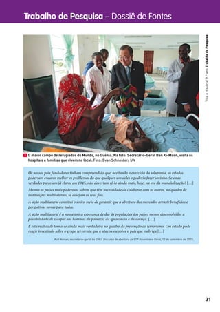Trabalho de Pesquisa – Dossiê de Fontes
31
VivaaHistória!9.ºanoTrabalhodePesquisa
1 O maior campo de refugiados do Mundo, no Quênia. Na foto: Secretário-Geral Ban Ki-Moon, visita os
hospitais e famílias que vivem no local. Foto: Evan Schneider/ UN
Os nossos pais fundadores tinham compreendido que, aceitando o exercício da soberania, os estados
poderiam encarar melhor os problemas do que qualquer um deles o poderia fazer sozinho. Se estas
verdades pareciam já claras em 1945, não deveriam sê-lo ainda mais, hoje, na era da mundialização? […]
Mesmo os países mais poderosos sabem que têm necessidade de colaborar com os outros, no quadro de
instituições multilaterais, se desejam os seus fins.
A ação multilateral constitui o único meio de garantir que a abertura dos mercados arraste benefícios e
perspetivas novas para todos.
A ação multilateral é a nossa única esperança de dar às populações dos países menos desenvolvidos a
possibilidade de escapar aos horrores da pobreza, da ignorância e da doença. […]
E esta realidade torna-se ainda mais verdadeira no quadro da prevenção do terrorismo. Um estado pode
reagir investindo sobre o grupo terrorista que o atacou ou sobre o país que o abriga […]
Koﬁ Annan, secretário-geral da ONU. Discurso de abertura da 57.ª Assembleia Geral, 12 de setembro de 2002.
 
