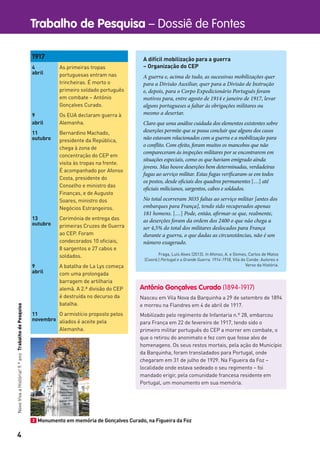 4
Trabalho de Pesquisa – Dossiê de FontesNovoVivaaHistória!9.ºanoTrabalhodePesquisa
A difícil mobilização para a guerra
– Organização do CEP
A guerra e, acima de tudo, as sucessivas mobilizações quer
para a Divisão Auxiliar, quer para a Divisão de Instrução
e, depois, para o Corpo Expedicionário Português foram
motivos para, entre agosto de 1914 e janeiro de 1917, levar
alguns portugueses a faltar às obrigações militares ou
mesmo a desertar.
Claro que uma análise cuidada dos elementos existentes sobre
deserções permite que se possa concluir que alguns dos casos
não estavam relacionados com a guerra e a mobilização para
o conflito. Com efeito, foram muitos os mancebos que não
compareceram às inspeções militares por se encontrarem em
situações especiais, como os que haviam emigrado ainda
jovens. Mas houve deserções bem determinadas, verdadeiras
fugas ao serviço militar. Estas fugas verificaram-se em todos
os postos, desde oficiais dos quadros permanentes […] até
oficiais milicianos, sargentos, cabos e soldados.
No total ocorreram 3035 faltas ao serviço militar [antes dos
embarques para França], tendo sido recuperados apenas
181 homens. […] Pode, então, afirmar-se que, realmente,
as deserções foram da ordem dos 2400 o que não chega a
ser 4,5% do total dos militares deslocados para França
durante a guerra, o que dadas as circunstâncias, não é um
número exagerado.
Fraga, Luís Alves (2013). In Afonso, A. e Gomes, Carlos de Matos
(Coord.) Portugal e a Grande Guerra. 1914-1918, Vila do Conde: Autores e
Verso da História.
1917
4
abril
As primeiras tropas
portuguesas entram nas
trincheiras. É morto o
primeiro soldado português
em combate – António
Gonçalves Curado.
9
abril
Os EUA declaram guerra à
Alemanha.
11
outubro
Bernardino Machado,
presidente da República,
chega à zona de
concentração do CEP em
visita às tropas na frente.
É acompanhado por Afonso
Costa, presidente do
Conselho e ministro das
Finanças, e de Augusto
Soares, ministro dos
Negócios Estrangeiros.
13
outubro
Cerimónia de entrega das
primeiras Cruzes de Guerra
ao CEP. Foram
condecorados 10 oﬁciais,
8 sargentos e 27 cabos e
soldados.
9
abril
A batalha de La Lys começa
com uma prolongada
barragem de artilharia
alemã. A 2.ª divisão do CEP
é destruída no decurso da
batalha.
11
novembro
O armistício proposto pelos
aliados é aceite pela
Alemanha.
António Gonçalves Curado (1894-1917)
Nasceu em Vila Nova da Barquinha a 29 de setembro de 1894
e morreu na Flandres em 4 de abril de 1917.
Mobilizado pelo regimento de Infantaria n.º 28, embarcou
para França em 22 de fevereiro de 1917, tendo sido o
primeiro militar português do CEP a morrer em combate, o
que o retirou do anonimato e fez com que fosse alvo de
homenagens. Os seus restos mortais, pela ação do Município
da Barquinha, foram transladados para Portugal, onde
chegaram em 31 de julho de 1929. Na Figueira da Foz –
localidade onde estava sedeado o seu regimento – foi
mandado erigir, pela comunidade francesa residente em
Portugal, um monumento em sua memória.
2 Monumento em memória de Gonçalves Curado, na Figueira da Foz
 