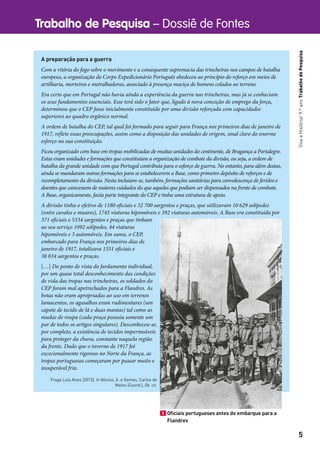 Trabalho de Pesquisa – Dossiê de Fontes
5
VivaaHistória!9.ºanoTrabalhodePesquisa
A preparação para a guerra
Com a vitória do fogo sobre o movimento e a consequente supremacia das trincheiras nos campos de batalha
europeus, a organização do Corpo Expedicionário Português obedeceu ao princípio do reforço em meios de
artilharia, morteiros e metralhadoras, associado à presença maciça de homens colados ao terreno.
Era certo que em Portugal não havia ainda a experiência da guerra nas trincheiras, mas já se conheciam
os seus fundamentos essenciais. Esse terá sido o fator que, ligado à nova conceção de emprego da força,
determinou que o CEP fosse inicialmente constituído por uma divisão reforçada com capacidades
superiores ao quadro orgânico normal.
A ordem de batalha do CEP, tal qual foi formado para seguir para França nos primeiros dias de janeiro de
1917, reflete essas preocupações, assim como a disposição das unidades de origem, sinal claro do enorme
esforço na sua constituição.
Ficou organizado com base em tropas mobilizadas de muitas unidades do continente, de Bragança a Portalegre.
Estas eram unidades e formações que constituíam a organização de combate da divisão, ou seja, a ordem de
batalha da grande unidade com que Portugal contribuía para o esforço de guerra. No entanto, para além destas,
ainda se mandaram outras formações para se estabelecerem a Base, como primeiro depósito de reforços e de
recompletamento da divisão. Nesta incluíam-se, também, formações sanitárias para convalescença de feridos e
doentes que carecessem de maiores cuidados do que aqueles que podiam ser dispensados na frente de combate.
A Base, organicamente, fazia parte integrante do CEP e tinha uma estrutura de apoio.
A divisão tinha o efetivo de 1180 oficiais e 32 700 sargentos e praças, que utilizavam 10 629 solípedes
(entre cavalos e muares), 1745 viaturas hipomóveis e 392 viaturas automóveis. A Base era constituída por
371 oficiais e 5334 sargentos e praças que tinham
ao seu serviço 1092 solípedes, 44 viaturas
hipomóveis e 3 automóveis. Em suma, o CEP,
embarcado para França nos primeiros dias de
janeiro de 1917, totalizava 1551 oficiais e
38 034 sargentos e praças.
[…] Do ponto de vista do fardamento individual,
por um quase total desconhecimento das condições
de vida das tropas nas trincheiras, os soldados do
CEP foram mal apetrechados para a Flandres. As
botas não eram apropriadas ao uso em terrenos
lamacentos, os agasalhos eram rudimentares (um
capote de tecido de lã e duas mantas) tal como as
mudas de roupa (cada praça possuía somente um
par de todos os artigos singulares). Desconheceu-se,
por completo, a existência de tecidos impermeáveis
para proteger da chuva, constante naquela região
da frente. Dado que o inverno de 1917 foi
excecionalmente rigoroso no Norte da França, as
tropas portuguesas começaram por passar muito e
insuperável frio.
Fraga Luís Alves (2013). In Afonso, A. e Gomes, Carlos de
Matos (Coord.), Ob. cit.
3 Oﬁciais portugueses antes do embarque para a
Flandres
 