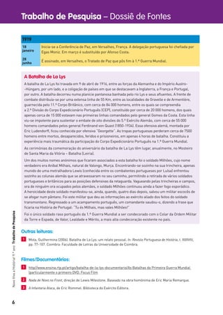 6
Trabalho de Pesquisa – Dossiê de FontesNovoVivaaHistória!9.ºanoTrabalhodePesquisa
1919
18
janeiro
Inicia-se a Conferência de Paz, em Versalhes, França. A delegação portuguesa foi cheﬁada por
Egas Moniz. Em março é substituído por Afonso Costa.
28
junho
É assinado, em Versalhes, o Tratado de Paz que pôs ﬁm à 1.ª Guerra Mundial.
A Batalha de La Lys
A batalha de La Lys foi travada em 9 de abril de 1916, entre as forças da Alemanha e do Império Austro-
-Húngaro, por um lado, e a coligação de países em que se destacavam a Inglaterra, a França e Portugal,
por outro. A batalha decorreu numa planície pantanosa banhada pelo rio Lys e seus aﬂuentes. A frente de
combate distribuía-se por uma extensa linha de 55 Km, entre as localidades de Gravelle e de Armentière,
guarnecida pelo 11.º Corpo Britânico, com cerca de 84 000 homens, entre os quais se compreendia
a 2.ª Divisão do Corpo Expedicionário Português (CEP), constituído por cerca de 20 000 homens, dos quais
apenas cerca de 15 000 estavam nas primeiras linhas comandados pelo general Gomes da Costa. Esta linha
viu-se impotente para sustentar o embate de oito divisões do 5.º Exército Alemão, com cerca de 55 000
homens comandados pelos general Ferdinand von Quast (1850-1934). Essa ofensiva alemã, montada por
Eric Ludendorff, ﬁcou conhecida por ofensiva “Georgette”. As tropas portuguesas perderam cerca de 7500
homens entre mortos, desaparecidos, feridos e prisioneiros, em apenas 4 horas de batalha. Constituiu a
experiência mais traumática da participação do Corpo Expedicionário Português na 1.ª Guerra Mundial.
As cerimónias da comemoração do aniversário da batalha de La Lys têm lugar, anualmente, no Mosteiro
de Santa Maria da Vitória – Batalha (Leiria).
Um dos muitos nomes anónimos que ﬁcaram associados a esta batalha foi o soldado Milhões, cujo nome
verdadeiro era Aníbal Milhais, natural de Valongo, Murça. Encontrando-se sozinho na sua trincheira, apenas
munido de uma metralhadora Lewis (conhecida entre os combatentes portugueses por Luísa) enfrentou
sozinho as colunas alemãs que se atravessaram no seu caminho, permitindo a retirada de vários soldados
portugueses e britânicos para as posições defensivas da retaguarda. Vagueando pelas trincheiras e campos,
ora de ninguém ora ocupados pelos alemães, o soldado Milhões continuou ainda a fazer fogo esporádico.
A heroicidade deste soldado manifestou-se, ainda, quando, quatro dias depois, salvou um militar escocês de
se afogar num pântano. Foi este militar que deu as informações ao exército aliado dos feitos do soldado
transmontano. Regressado a um acampamento português, um comandante saudou-o, dizendo a frase que
ﬁcaria na História de Portugal: “Tu és Milhais, mas vales Milhões!”
Foi o único soldado raso português da 1.ª Guerra Mundial a ser condecorado com o Colar da Ordem Militar
da Torre e Espada, de Valor, Lealdade e Mérito, a mais alta condecoração existente no país.
Outras leituras:
1 Mota, Guilhermina (2006). Batalha de La Lys: um relato pessoal. In: Revista Portuguesa de História, t. XXXVIII,
pp. 77-107. Coimbra: Faculdade de Letras da Universidade de Coimbra.
Filmes/Documentários:
1 http//www.ensina.rtp.pt/artigo/batalha-de-la-lys-documentario/As Batalhas da Primeira Guerra Mundial
(particularmente o primeiro DVD. Focus Film
2 Nada de Novo no Front, direção de Lewis Milestone. Baseado na obra homónima de Eric Maria Remarque.
3 A Infantaria Ataca, de Eric Rommel. Biblioteca do Exército Editora.
 