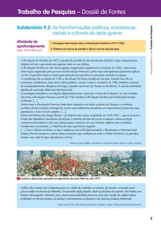 Trabalho de Pesquisa – Dossiê de Fontes
7
VivaaHistória!9.ºanoTrabalhodePesquisa
Atividade de
aprofundamento
[pág. 40 do Manual]
Subdomínio 9.2. As transformações políticas, económicas,
sociais e culturais do após-guerra
1. Pesquisa informação sobre a Revolução Soviética (1917-1922).
2. Elabora um jornal de parede e aﬁxa-o na tua sala de aula.
A Revolução de Outubro de 1917 é o ponto de partida de um movimento histórico cujas consequências
chegam até nós e que ainda não esgotou todos os seus efeitos.
A Revolução Soviética é, sob vários aspetos, largamente comparável à revolução de 1789, e numerosas
observações inspiradas pelo processo da Revolução Francesa e pelas suas consequências poderiam aplicar-
-se-lhe. O paralelo impõe-se tanto pela duração da experiência como pela extensão no espaço.
À semelhança da revolução de 1789, a Revolução Soviética modificou um país, transformou-lhe as
estruturas e estabeleceu uma nova ordem política e social. Como a revolução de 1789, também o alcance
do acompanhamento ultrapassa de longe o quadro nacional, da França ou da Rússia. A mesma dualidade:
significado nacional, dimensão internacional.
As analogias estendem-se às relações diplomáticas entre o país que é berço da revolução e os seus vizinhos.
Tal como a Revolução Francesa a partir de 1792, também a Revolução Soviética foi banida pela Europa
civilizada. […]
Assim como a Revolução Francesa despertara simpatias em todos os países da Europa, a revolução
soviética divide os países estrangeiros, exerce uma influência duradoura em importantes frações das suas
populações e nelas recruta adeptos. […]
Dentro dos limites da Antiga Rússia – do Império dos czares, amputado em 1918-1922 –, que se tornou a
União das Repúblicas Socialistas Soviéticas, a história da luta da jovem revolução contra as forças
contrarrevolucionárias e dos seus esforços para construir um novo Estado, edificar uma sociedade,
transformar a economia, é a história de uma experiência singular.
[…] Com a Rússia soviética, os laços orgânicos com a III Internacional, o Komintern, a Internacional
Sindical Revolucionária e outras tantas estruturas que estabelecem entre a União Soviética e os partidos
irmãos uma rede de laços duradouros e fortes.
Rémond, René (2003). Introdução à História do Nosso Tempo. Lisboa: Gradiva.
1 Lenine a discursar perante os operários de uma fábrica, em 1917
O físico [de Lenine] não o dispunha para ser o ídolo da multidão, no entanto, foi amado e venerado como
poucos chefes no decurso da História. Um estranho chefe popular; chefe só pela força de espírito. Sem brilho, sem
humor, intransigente e distante, sem a menor particularidade pitoresca, mas com o poder de explicar ideias
profundas em termos simples, de analisar concretamente as situações e da máxima audácia intelectual.
Reed, John (1976). Dez Dias que Abalaram o Mundo. Lisboa: Publicações Europa-América.
 