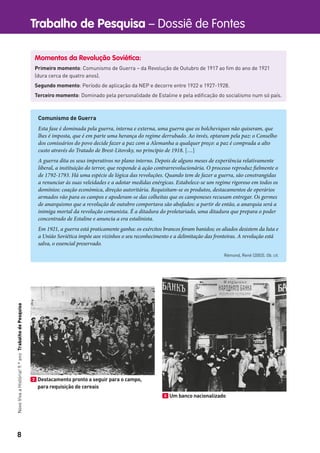 8
Trabalho de Pesquisa – Dossiê de FontesNovoVivaaHistória!9.ºanoTrabalhodePesquisa
Momentos da Revolução Soviética:
Primeiro momento: Comunismo de Guerra – da Revolução de Outubro de 1917 ao ﬁm do ano de 1921
(dura cerca de quatro anos).
Segundo momento: Período de aplicação da NEP e decorre entre 1922 e 1927-1928.
Terceiro momento: Dominado pela personalidade de Estaline e pela ediﬁcação do socialismo num só país.
Comunismo de Guerra
Esta fase é dominada pela guerra, interna e externa, uma guerra que os bolcheviques não quiseram, que
lhes é imposta, que é em parte uma herança do regime derrubado. Ao invés, optaram pela paz: o Conselho
dos comissários do povo decide fazer a paz com a Alemanha a qualquer preço: a paz é comprada a alto
custo através do Tratado de Brest-Litovsky, no princípio de 1918. […]
A guerra dita os seus imperativos no plano interno. Depois de alguns meses de experiência relativamente
liberal, a instituição do terror, que responde à ação contrarrevolucionária. O processo reproduz fielmente o
de 1792-1793. Há uma espécie de lógica das revoluções. Quando tem de fazer a guerra, são constrangidas
a renunciar às suas veleidades e a adotar medidas enérgicas. Estabelece-se um regime rigoroso em todos os
domínios: coação económica, direção autoritária. Requisitam-se os produtos, destacamentos de operários
armados vão para os campos e apoderam-se das colheitas que os camponeses recusam entregar. Os germes
de anarquismo que a revolução de outubro comportava são abafados: a partir de então, a anarquia será a
inimiga mortal da revolução comunista. É a ditadura do proletariado, uma ditadura que prepara o poder
concentrado de Estaline e anuncia a era estalinista.
Em 1921, a guerra está praticamente ganha: os exércitos brancos foram banidos; os aliados desistem da luta e
a União Soviética impõe aos vizinhos o seu reconhecimento e a delimitação das fronteiras. A revolução está
salva, o essencial preservado.
Rémond, René (2003). Ob. cit.
2 Destacamento pronto a seguir para o campo,
para requisição de cereais
3 Um banco nacionalizado
 