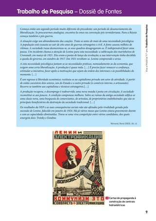 Trabalho de Pesquisa – Dossiê de Fontes
9
VivaaHistória!9.ºanoTrabalhodePesquisa
Começa então um segundo período muito diferente do precedente: um período de desanuviamento da
liberalização. Se procurarmos analogias, encontra-la-emos na convenção pós-termidoriana. Para a Rússia
começa também o pós-guerra.
A situação exige um abrandamento das coações. Trata-se antes de mais de uma necessidade psicológica.
A população está exausta ao sair de oito anos de guerras estrangeira e civil. A fome causou milhões de
vítimas. A sociedade russa desmoronou-se, os seus quadros desagregaram-se. É indispensável fazer uma
pausa. Um incidente chama a atenção de Lenine para esta necessidade: a sublevação dos marinheiros de
Cronstadt, em março de 1921. Eles eram a ponta de lança da revolução; a sua intervenção tinha decidido
a queda do governo, em outubro de 1917. Em 1921 revoltam-se. Lenine compreende o aviso.
A esta necessidade psicológica juntam-se as necessidades práticas, nomeadamente as da economia, que
exigem uma certa liberalização. A produção é quase nula. […] É preciso fazer renascer a confiança,
estimular a iniciativa, fazer apelo a motivações que sejam da ordem dos interesses e às possibilidades do
momento. […]
É um regresso à liberdade económica: restituiu-se ao capitalismo privado um setor de atividade. A partir
de então coexistem dois setores, um do Estado e o outro privado (o comércio interno, o artesanato).
Recorre-se também aos capitalistas e técnicos estrangeiros.[…]
A produção recupera, o desemprego é reabsorvido, uma nova moeda é posta em circulação. A sociedade
reconstitui-se aos poucos. A condição camponesa melhora. Sobre as ruínas da antiga sociedade edifica-se
uma classe nova, uma burguesia de comerciantes, de artesãos, de proprietários endinheirados que são os
principais beneficiários da destruição da sociedade tradicional. […]
Os resultados da NEP e as suas consequências sociais não são afetados pela rivalidade gerada pela
sucessão de Lenine, falecido em janeiro de 1924. Há já vários meses que Lenine estava gravemente doente
e com as capacidades diminuídas. Trava-se uma viva competição entre vários candidatos, dos quais
emergem dois: Trotsky e Estaline.
Rémond, René (2003). Ob. cit.
4 Cartaz de propaganda à
construção de centrais
hidroelétricas
 