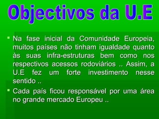  Na fase inicial da Comunidade Europeia,Na fase inicial da Comunidade Europeia,
muitos países não tinham igualdade quantomuitos países não tinham igualdade quanto
às suas infra-estruturas bem como nosàs suas infra-estruturas bem como nos
respectivos acessos rodoviários .. Assim, arespectivos acessos rodoviários .. Assim, a
U.E fez um forte investimento nesseU.E fez um forte investimento nesse
sentido ..sentido ..
 Cada país ficou responsável por uma áreaCada país ficou responsável por uma área
no grande mercado Europeu ..no grande mercado Europeu ..
 
