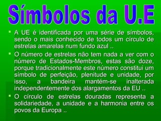  A UE é identificada por uma série de símbolos,A UE é identificada por uma série de símbolos,
sendo o mais conhecido de todos um círculo desendo o mais conhecido de todos um círculo de
estrelas amarelas num fundo azul ..estrelas amarelas num fundo azul ..
 O número de estrelas não tem nada a ver com oO número de estrelas não tem nada a ver com o
número de Estados-Membros, estas são doze,número de Estados-Membros, estas são doze,
porque tradicionalmente este número constitui umporque tradicionalmente este número constitui um
símbolo de perfeição, plenitude e unidade, porsímbolo de perfeição, plenitude e unidade, por
isso, a bandeira mantém-se inalteradaisso, a bandeira mantém-se inalterada
independentemente dos alargamentos da EU ..independentemente dos alargamentos da EU ..
 O círculo de estrelas douradas representa aO círculo de estrelas douradas representa a
solidariedade, a unidade e a harmonia entre ossolidariedade, a unidade e a harmonia entre os
povos da Europa ..povos da Europa ..
 