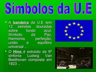  AA bandeirabandeira da U.E temda U.E tem
12 estrelas douradas12 estrelas douradas
sobre fundo azul,sobre fundo azul,
Símbolo da Paz,Símbolo da Paz,
Harmonia, perfeição,Harmonia, perfeição,
união e equilibrounião e equilibro
universal ..universal ..
 OO HinoHino é extraído da 9ªé extraído da 9ª
sinfonia Ludwig Vansinfonia Ludwig Van
Beethoven composta emBeethoven composta em
1823 ..1823 ..
 