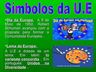 Dia da Europa:Dia da Europa: A 9 deA 9 de
Maio de 1950, RobertMaio de 1950, Robert
Schuman avançou com aSchuman avançou com a
proposta para formar aproposta para formar a
Comunidade Europeia ..Comunidade Europeia ..
Lema da Europa:Lema da Europa:
A U.E é dotada de umA U.E é dotada de um
lema: Em latim:lema: Em latim: InIn
varietate concordiavarietate concordia .. Em.. Em
português:português: Unidos naUnidos na
DiversidadeDiversidade ....
 