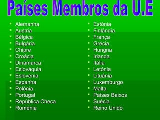  AlemanhaAlemanha
 ÁustriaÁustria
 BélgicaBélgica
 BulgáriaBulgária
 ChipreChipre
 CroáciaCroácia
 DinamarcaDinamarca
 EslováquiaEslováquia
 EslovéniaEslovénia
 EspanhaEspanha
 PolóniaPolónia
 PortugalPortugal
 República ChecaRepública Checa
 RoméniaRoménia
 EstóniaEstónia
 FinlândiaFinlândia
 FrançaFrança
 GréciaGrécia
 HungriaHungria
 IrlandaIrlanda
 ItáliaItália
 LetóniaLetónia
 LituâniaLituânia
 LuxemburgoLuxemburgo
 MaltaMalta
 Países BaixosPaíses Baixos
 SuéciaSuécia
 Reino UnidoReino Unido
 