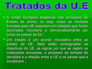  A União Europeia baseia-se nos princípios doA União Europeia baseia-se nos princípios do
Estado de direito, ou seja, todas as medidasEstado de direito, ou seja, todas as medidas
tomadas pela UE assentam em tratados que foramtomadas pela UE assentam em tratados que foram
aprovados voluntária e democraticamente poraprovados voluntária e democraticamente por
todos os países da EU ..todos os países da EU ..
 Um tratado é um acordo vinculativo entre osUm tratado é um acordo vinculativo entre os
países da UE. Nele estão consagrados ospaíses da UE. Nele estão consagrados os
objectivos da UE, as regras por que se regem asobjectivos da UE, as regras por que se regem as
instituições europeias, o processo de tomada deinstituições europeias, o processo de tomada de
decisões e a relação entre a UE e os países que adecisões e a relação entre a UE e os países que a
constituem ..constituem ..
 