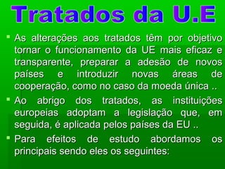  As alterações aos tratados têm por objetivoAs alterações aos tratados têm por objetivo
tornar o funcionamento da UE mais eficaz etornar o funcionamento da UE mais eficaz e
transparente, preparar a adesão de novostransparente, preparar a adesão de novos
países e introduzir novas áreas depaíses e introduzir novas áreas de
cooperação, como no caso da moeda única ..cooperação, como no caso da moeda única ..
 Ao abrigo dos tratados, as instituiçõesAo abrigo dos tratados, as instituições
europeias adoptam a legislação que, emeuropeias adoptam a legislação que, em
seguida, é aplicada pelos países da EU ..seguida, é aplicada pelos países da EU ..
 Para efeitos de estudo abordamos osPara efeitos de estudo abordamos os
principais sendo eles os seguintes:principais sendo eles os seguintes:
 