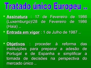  AssinaturaAssinatura : 17 de Fevereiro de 1986: 17 de Fevereiro de 1986
(Luxemburgo)/28 de Fevereiro de 1986(Luxemburgo)/28 de Fevereiro de 1986
(Haia) ..(Haia) ..
 Entrada em vigorEntrada em vigor : 1 de Julho de 1987 ..: 1 de Julho de 1987 ..
 ObjetivosObjetivos : proceder à reforma das: proceder à reforma das
instituições para preparar a adesão deinstituições para preparar a adesão de
Portugal e de Espanha e simplificar aPortugal e de Espanha e simplificar a
tomada de decisões na perspectiva dotomada de decisões na perspectiva do
mercado único ..mercado único ..
 