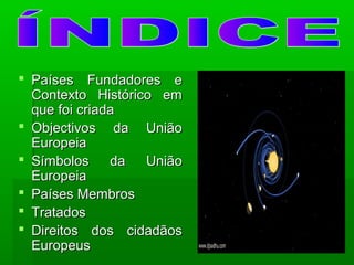  Países Fundadores ePaíses Fundadores e
Contexto Histórico emContexto Histórico em
que foi criadaque foi criada
 Objectivos da UniãoObjectivos da União
EuropeiaEuropeia
 Símbolos da UniãoSímbolos da União
EuropeiaEuropeia
 Países MembrosPaíses Membros
 TratadosTratados
 Direitos dos cidadãosDireitos dos cidadãos
EuropeusEuropeus
 