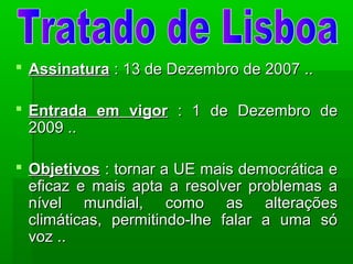  AssinaturaAssinatura : 13 de Dezembro de 2007 ..: 13 de Dezembro de 2007 ..
 Entrada em vigorEntrada em vigor : 1 de Dezembro de: 1 de Dezembro de
2009 ..2009 ..
 ObjetivosObjetivos : tornar a UE mais democrática e: tornar a UE mais democrática e
eficaz e mais apta a resolver problemas aeficaz e mais apta a resolver problemas a
nível mundial, como as alteraçõesnível mundial, como as alterações
climáticas, permitindo-lhe falar a uma sóclimáticas, permitindo-lhe falar a uma só
voz ..voz ..
 