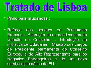  Principais mudançasPrincipais mudanças ::
 Reforço dos poderes do ParlamentoReforço dos poderes do Parlamento
Europeu .. Alteração dos procedimentos deEuropeu .. Alteração dos procedimentos de
votação no Conselho .. Introdução davotação no Conselho .. Introdução da
iniciativa de cidadania .. Criação dos cargosiniciativa de cidadania .. Criação dos cargos
de Presidente permanente do Conselhode Presidente permanente do Conselho
Europeu e de Alto Representante para osEuropeu e de Alto Representante para os
Negócios Estrangeiros e de um novoNegócios Estrangeiros e de um novo
serviço diplomático da EU ..serviço diplomático da EU ..
 