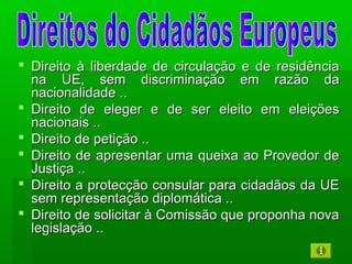  Direito à liberdade de circulação e de residênciaDireito à liberdade de circulação e de residência
na UE, sem discriminação em razão dana UE, sem discriminação em razão da
nacionalidade ..nacionalidade ..
 Direito de eleger e de ser eleito em eleiçõesDireito de eleger e de ser eleito em eleições
nacionais ..nacionais ..
 Direito de petição ..Direito de petição ..
 Direito de apresentar uma queixa ao Provedor deDireito de apresentar uma queixa ao Provedor de
Justiça ..Justiça ..
 Direito a protecção consular para cidadãos da UEDireito a protecção consular para cidadãos da UE
sem representação diplomática ..sem representação diplomática ..
 Direito de solicitar à Comissão que proponha novaDireito de solicitar à Comissão que proponha nova
legislação ..legislação ..
 