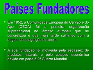  Em 1952, a Comunidade Europeia do Carvão e doEm 1952, a Comunidade Europeia do Carvão e do
Aço (CECA) foi a primeira organizaçãoAço (CECA) foi a primeira organização
supranacional no âmbito europeu que sesupranacional no âmbito europeu que se
concretizou e que mais tarde culminou com aconcretizou e que mais tarde culminou com a
origem da integração europeia ..origem da integração europeia ..
 A sua fundação foi motivada pela escassez deA sua fundação foi motivada pela escassez de
produtos naturais e pelo colapso económicoprodutos naturais e pelo colapso económico
devido em parte à 2ª Guerra Mundial ..devido em parte à 2ª Guerra Mundial ..
 