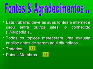  Este trabalho deve as suas fontes à internet eEste trabalho deve as suas fontes à internet e
usou entre outros sites, o conhecidousou entre outros sites, o conhecido
( Wikipédia ) ..( Wikipédia ) ..
 Todos os tópicos mereceram uma exaustaTodos os tópicos mereceram uma exausta
analise antes de serem aqui difundidos ..analise antes de serem aqui difundidos ..
 Tratados ..Tratados ..
 Países Membros ..Países Membros ..
 