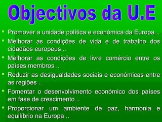  Promover a unidade política e económica da Europa ..Promover a unidade política e económica da Europa ..
 Melhorar as condições de vida e de trabalho dosMelhorar as condições de vida e de trabalho dos
cidadãos europeus ..cidadãos europeus ..
 Melhorar as condições de livre comércio entre osMelhorar as condições de livre comércio entre os
países membros ..países membros ..
 Reduzir as desigualdades sociais e económicas entreReduzir as desigualdades sociais e económicas entre
as regiões ..as regiões ..
 Fomentar o desenvolvimento económico dos paísesFomentar o desenvolvimento económico dos países
em fase de crescimento ..em fase de crescimento ..
 Proporcionar um ambiente de paz, harmonia eProporcionar um ambiente de paz, harmonia e
equilíbrio na Europa ..equilíbrio na Europa ..
 