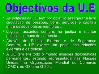  As políticas da UE têm por objetivo assegurar a livreAs políticas da UE têm por objetivo assegurar a livre
circulação de pessoas, bens, serviços e capitaiscirculação de pessoas, bens, serviços e capitais
entre os seus países membros ..entre os seus países membros ..
 Legislar assuntos comuns na justiça e manterLegislar assuntos comuns na justiça e manter
políticas comuns de comércio ..políticas comuns de comércio ..
 Através da Política Externa e de SegurançaAtravés da Política Externa e de Segurança
Comum, a UE exerce um papel nas relaçõesComum, a UE exerce um papel nas relações
externas e de defesa ..externas e de defesa ..
 A UE tem em todo o mundo missões diplomáticasA UE tem em todo o mundo missões diplomáticas
permanentes, estando representada nas Naçõespermanentes, estando representada nas Nações
Unidas, na Organização Mundial do ComércioUnidas, na Organização Mundial do Comércio
(OMC), no G8 e no G-20 ..(OMC), no G8 e no G-20 ..
 
