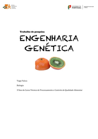  
	
  
	
  
	
  
	
  
	
  
	
  
	
  
Trabalho de pesquisa
ENGENHARIA
GENÉTICA
	
  
	
  
	
  	
  
	
  
	
  
	
  
	
  
	
  
	
  
	
  
Tiago	
  Faísca	
  
	
  
Biologia	
  
	
  
3ºAno	
  do	
  Curso	
  Técnico	
  de	
  Processamento	
  e	
  Controlo	
  de	
  Qualidade	
  Alimentar	
  
 