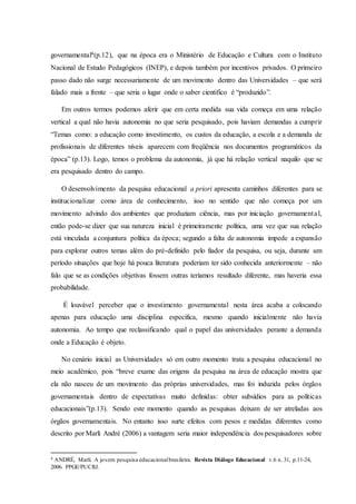 governamental4(p.12), que na época era o Ministério de Educação e Cultura com o Instituto
Nacional de Estudo Pedagógicos (INEP), e depois também por incentivos privados. O primeiro
passo dado não surge necessariamente de um movimento dentro das Universidades – que será
falado mais a frente – que seria o lugar onde o saber cientifico é “produzido”.
Em outros termos podemos aferir que em certa medida sua vida começa em uma relação
vertical a qual não havia autonomia no que seria pesquisado, pois haviam demandas a cumprir
“Temas como: a educação como investimento, os custos da educação, a escola e a demanda de
profissionais de diferentes níveis aparecem com freqüência nos documentos programáticos da
época” (p.13). Logo, temos o problema da autonomia, já que há relação vertical naquilo que se
era pesquisado dentro do campo.
O desenvolvimento da pesquisa educacional a priori apresenta caminhos diferentes para se
institucionalizar como área de conhecimento, isso no sentido que não começa por um
movimento advindo dos ambientes que produziam ciência, mas por iniciação governamental,
então pode-se dizer que sua natureza inicial é primeiramente política, uma vez que sua relação
está vinculada a conjuntura política da época; segundo a falta de autonomia impede a expansão
para explorar outros temas além do pré-definido pelo fiador da pesquisa, ou seja, durante um
período situações que hoje há pouca literatura poderiam ter sido conhecida anteriormente – não
falo que se as condições objetivas fossem outras teríamos resultado diferente, mas haveria essa
probabilidade.
É louvável perceber que o investimento governamental nesta área acaba a colocando
apenas para educação uma disciplina especifica, mesmo quando inicialmente não havia
autonomia. Ao tempo que reclassificando qual o papel das universidades perante a demanda
onde a Educação é objeto.
No cenário inicial as Universidades só em outro momento trata a pesquisa educacional no
meio acadêmico, pois “breve exame das origens da pesquisa na área de educação mostra que
ela não nasceu de um movimento das próprias universidades, mas foi induzida pelos órgãos
governamentais dentro de expectativas muito definidas: obter subsídios para as políticas
educacionais”(p.13). Sendo este momento quando as pesquisas deixam de ser atreladas aos
órgãos governamentais. No entanto isso surte efeitos com pesos e medidas diferentes como
descrito por Marli André (2006) a vantagem seria maior independência dos pesquisadores sobre
4 ANDRÉ, Marli. A jovem pesquisa educacionalbrasileira. Revista Diálogo Educacional v.6 n. 31, p.11-24,
2006. PPGE/PUCRJ.
 