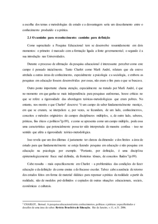 a escolha dos temas e metodologias de estudo e a desvantagem seria um descolamento entre o
conhecimento produzido e a prática.
2.1 O caminho para reconhecimento: caminho para definição
Como supracitado a Pesquisa Educacional tem se desenvolve resumidamente em dois
momentos: o primeiro é marcado com a formação ligada a fonte governamental; o segundo é a
sua introdução nas Universidades.
Durante o processo de afirmação da pesquisa educacional é interessante perceber como este
campo é pensado inicialmente. Tanto Charlot como Marli André, relatam que ela esteve
atrelada a outras áreas de conhecimento, especialmente a psicologia e a sociologia, e embora as
pesquisas em educação fossem desenvolvidas por essas, não eram o fim para o que se buscava.
Outro ponto importante chama atenção, especialmente no tratado por Marli André, é que
no momento em que ganha-se mais independência para pesquisas autônomas, houve críticas no
que se refere a rigorosidade das abordagem teóricas-metodológicas que eram pobres. No
entanto, nos mostra o que Charlot5 descreve “é um campo de saber fundamentalmente mestiço,
em que se cruzam, se interpelam e, por vezes, se fecundam, de um lado, conhecimentos,
conceitos e métodos originários de campos disciplinares múltiplos, e, de outro lado, saberes,
práticas, fins éticos e políticos”(p.09), e como se apresenta como um campo múltiplo, pode essa
uma característica que potencialmente possa ter sido interpretada de maneira confusa – isso no
sentido que afeta a rigorosidade teórico-metodológica.
Isso revela que um dos dilemas é justamente ter clareza da dimensão e dos limites a área de
estudo para que fundamentalmente se esteja fazendo pesquisa em educação e não pesquisa em
educação na psicologia por exemplo. “Portanto, por definição, é uma disciplina
epistemologicamente fraca: mal definida, de fronteiras tênues, de conceitos fluidos”(p.09).
Cabe ressalta – mais especificamente em Charlot – a problemática das condições do fazer
educação e da definição do como ensina e do fracasso escolar. Talvez cabe a ausência de retorno
dos estudos feitos em forma de material didático para repensar a prática da realidade a partir da
realidade, não de modelos pré-definidos e copiados de outras situações educacionais, sociais,
econômicas e culturais.
5 CHARLOT, Bernad. A pesquisa educacionalentre conhecimentos, políticas e práticas: especificidades e
desafios de uma área de saber. Revista Brasileira de Educação, Rio de Janeiro, v.11, n.31. 2006.
 