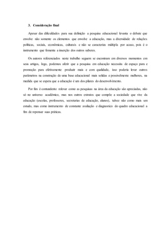 3. Consideração final
Apesar das dificuldades para sua definição a pesquisa educacional levanta o debate que
envolve não somente os elementos que envolve a educação, mas a diversidade de relações
políticas, sociais, econômicas, culturais e não se caracteriza múltipla por acaso, pois é o
instrumento que fomenta a inserção dos outros saberes.
Os autores referenciados neste trabalho seguem se encontram em diversos momentos em
seus artigos, logo, podemos aferir que a pesquisa em educação necessita de espaço para e
promoção para efetivamente produzir mais e com qualidade, isso poderia levar outros
parâmetros na construção de uma base educacional mais solidas e possivelmente melhores, na
medida que se espera que a educação é um dos pilares do desenvolvimento.
Por fim é contundente relevar como as pesquisas na área da educação são apreciadas, não
só no universo acadêmico, mas nos outros extratos que compõe a sociedade que vive da
educação (escolas, professores, secretarias de educação, alunos), talvez não como mais um
estudo, mas como instrumento de constante avaliação e diagnostico do quadro educacional a
fim de repensar suas práticas.
 