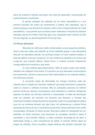 plano do material é utilizado para gerar uma série de expansões, manutenções de
posicionamento e contrações.
A grande vantagem da utilização de um motor piezoelétrico é a sua
extrema precisão (da ordem de nanômetros) e relativa alta velocidade, que é
possível graças à sua alta taxa de resposta, assim como a rápida distorção do cristal
piezoelétrico, o que permite que os passos sejam realizados a freqüências bastante
elevadas (acima de 5 MHz). Este fato gera uma velocidade linear máxima de 800
mm por segundo, ou aproximadamente 2.9 km por hora.
3.3 Outras aplicações
Músculos de metal para robôs miniaturizados ou para pequenas próteses.
Esta é uma das visões que poderão se tornar realidade graças a uma descoberta
feita por um laboratório alemão. Os cientistas criaram um novo material metálico, à
base de platina, mas com nanoporos. O novo material se expande e se contrai sob
a ação de uma corrente elétrica. Desta forma, o material converte diretamente
energia elétrica em mecânica e vice-versa.
O novo material agora desenvolvido, além de poder custar mais barato,
trabalha com voltagens mais baixas. É a primeira vez que alterações macroscópicas
de comprimento, visíveis e mensuráveis, foram observadas em um material metálico,
com tão baixa corrente.
A conversão direta de eletricidade em energia mecânica pode ser
utilizada para a criação de "músculos metálicos" que darão movimento a pequenos
robôs ou mesmo a próteses humanas. Mas as aplicações possíveis do material
passam ainda por válvulas microscópicas, ótica adaptativa e materiais inteligentes
capazes de alterar seu formato conforme a necessidade. O efeito de transdução
pode ser utilizado, por exemplo, em sensores que disparam o "air-bag" dos
automóveis.A platina nanoparticulada foi produzida a partir da evaporação de platina
pura em um ambiente fechado com gás nobre. Ao condensar-se, a platina forma
partículas de menos do que 5 nanômetros de tamanho. Estas partículas foram então
compactadas, formando um bloco poroso. Este bloco sólido foi mergulhado em um
eletrólito, um fluido condutivo, que preencheu as cavidades. Quando o bloco é
submetido a uma corrente elétrica, o fluido condutivo encarrega-se de fazer a
eletricidade chegar a cada nanopartícula do sólido. A corrente elétrica altera as
cargas do eletrólito. Como resultado, cargas elétricas são também induzidas nas
 