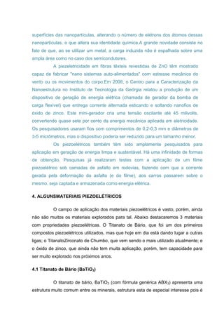 superfícies das nanopartículas, alterando o número de elétrons dos átomos dessas
nanopartículas, o que altera sua identidade química.A grande novidade consiste no
fato de que, ao se utilizar um metal, a carga induzida não é espalhada sobre uma
ampla área como no caso dos semicondutores.
A piezeletricidade em fibras têxteis revestidas de ZnO têm mostrado
capaz de fabricar "nano sistemas auto-alimentados" com estresse mecânico do
vento ou os movimentos do corpo.Em 2008, o Centro para a Caracterização da
Nanoestrutura no Instituto de Tecnologia da Geórgia relatou a produção de um
dispositivo de geração de energia elétrica (chamada de gerador da bomba de
carga flexível) que entrega corrente alternada esticando e soltando nanofios de
óxido de zinco. Este mini-gerador cria uma tensão oscilante até 45 milivolts,
convertendo quase sete por cento da energia mecânica aplicada em eletricidade.
Os pesquisadores usaram fios com comprimentos de 0,2-0,3 mm e diâmetros de
3-5 micrômetros, mas o dispositivo poderia ser reduzido para um tamanho menor.
Os piezoelétricos também têm sido amplamente pesquisados para
aplicação em geração de energia limpa e sustentável. Há uma infinidade de formas
de obtenção. Pesquisas já realizaram testes com a aplicação de um filme
piezoelétrico sob camadas de asfalto em rodovias, fazendo com que a corrente
gerada pela deformação do asfalto (e do filme), aos carros passarem sobre o
mesmo, seja captada e armazenada como energia elétrica.
4. ALGUNSMATERIAIS PIEZOELÉTRICOS
O campo de aplicação dos materiais piezoelétricos é vasto, porém, ainda
não são muitos os materiais explorados para tal. Abaixo destacaremos 3 materiais
com propriedades piezoelétricas. O Titanato de Bário, que foi um dos primeiros
compostos piezoelétricos utilizados, mas que hoje em dia está dando lugar a outras
ligas; o TitanatoZirconato de Chumbo, que vem sendo o mais utilizado atualmente; e
o óxido de zinco, que ainda não tem muita aplicação, porém, tem capacidade para
ser muito explorado nos próximos anos.
4.1 Titanato de Bário (BaTiO3)
O titanato de bário, BaTiO3 (com fórmula genérica ABX3) apresenta uma
estrutura muito comum entre os minerais, estrutura esta de especial interesse pois é
 