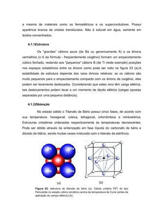 a mesma de materiais como os ferroelétricos e os supercondutores. Possui
aparência branca de cristais translúcidos. Não é solúvel em água, somente em
ácidos concentrados.
4.1.1Estrutura
Os "grandes" cátions azuis (de Ba ou genericamente A) e os ânions
vermelhos (o X da fórmula - freqüentemente oxigênio) formam um empacotamento
cúbico fechado, restando aos "pequenos" cátions B (de Ti neste exemplo) posições
nos espaços octaédricos entre os ânions como pode ser visto na figura 03 (a).A
estabilidade da estrutura depende dos raios iônicos relativos: se os cátions são
muito pequenos para o empacotamento compacto com os ânions de oxigênio, eles
podem ser levemente deslocados. Considerando que estes íons têm carga elétrica,
tais deslocamentos podem levar a um momento de dipolo elétrico (cargas opostas
separadas por uma pequena distância).
4.1.2Obtenção
No estado sólido o Titanato de Bário possui cinco fases, de acordo com
sua temperatura: hexagonal, cúbica, tetragonal, ortorrômbica e romboédrica.
Estruturas cristalinas ordenadas respectivamente às temperaturas decrescentes.
Pode ser obtido através da sinterização em fase líquida do carbonato de bário e
dióxido de titânio, sendo muitas vezes misturado com o titanato de estrôncio.
Figura 03: estrutura do titanato de bário (a). Célula unitária PZT do tipo
Perovskite no estado cúbico simétrico acima da temperatura de Curie (antes da
aplicação do campo elétrico) (b).
 