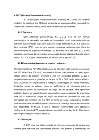 4.2PZT (TitanatoZirconato de Chumbo)
É um composto inorgânicotambém chamado PZT, sendo um material
cristalino de estrutura tipo ABO3que apresenta um acentuado efeito piezoeléctrico.
Trata-se de um sólido branco, que é insolúvel em todos os solventes.
4.2.1 Estrutura
Com a fórmula química Pb [ Zr x Ti 1 - x] O 3 0 ≤ x ≤ 1) com fórmula
característica da perovskita que pode ser interpretada como uma combinação da
estrutura cubica simples (CS), com cúbica de corpo centrado (CCC) e a cúbica de
face centrada (CFC), mas em uma análise cuidadosa, verifica-se que diferentes
átomos ocupam as posições dos vértices (A), do centro (B) e das faces (O-
²). Como
resultado, a estrutura da perovskita é um exemplo da rede cúbica de Bravais, com 5
íons (1 A, 1 B e 3O) por célula unitária, de acordo com a figura 03 (b)
4.2.2Propriedades Mecânicas e ensaios realizados
O material cerâmico PZT (TitanatoZirconato de Chumbo) pode suportar pressões de
até 250 MPa (250 x 106 N/m2
) sem quebrar. Porém, não se deve, de modo algum,
utilizar valores de pressão próximos a este em aplicações práticas, já que a
despolarização ocorre a pressões na ordem de 20 a 30% deste limite mecânico.
Para atuadores de empilhamento e estágios (combinações de viários materiais),
limitações extras se aplicam como as saliências e as interações entre as
interfaces.Os dados de capacidade de carga de um atuador, para aplicações
praticas, devem ser suficientemente conservativos para a garantia de uma longa
vida útil do mesmo.As cargas de tração de atuadores piezoelétricos não pré-
carregados são limitadas de 5 a 10% do limite de carga compressiva. Existem
diversos atuadores piezoelétricos com uma mola de pré-carga interna para aumentar
sua capacidade de tração, o que é bastante recomendado para aplicações
dinâmicas.A cerâmica PZT é especialmente sensívelà forças de rotação. Elas devem
ser compensadas por medidas externas.
4.2.3Obtenção
O PZT pode ser obtida através de diversos processos de síntese que
diferem pela natureza dos precursores utilizado. No entanto a metodologia de
 