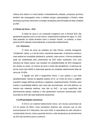 mistura dos óxidos é a mais barata e industrialmente utilizada, processos químicos
também são empregados como o método sol-gel, coprecipitação e Pechini, estes
processos químicos diminuem a energia necessária para formação da fase cristalina
do PZT.
4.3 Óxido de Zinco – ZnO
O óxido de zinco é um composto inorgânico com a fórmula ZnO. Ele
geralmente aparece como um pó branco, praticamente insolúvel em água. O ZnO
está presente na crosta terrestre como o mineral “zincite”, no entanto, a maior
parte do ZnO utilizado comercialmente, é produzida sinteticamente.
4.3.1 Estrutura
O óxido de zinco se cristaliza em três formas: wurtzita hexagonal,
“zincblende” cúbico, e o sal de rocha, raramente observado. A estrutura wurtzita é
mais estável em condições ambiente e, portanto, mais comum. A forma zincblende
pode ser estabilizada pelo crescimento de ZnO sobre substratos, com uma
estrutura de treliça cúbica, que resultam em piezeletricidade do ZnO hexagonal.
Em ambos os casos, os centros de zinco e óxido são tetraédricos. A estrutura de
sal de rocha (tipo NaCl) é observada apenas em pressões relativamente altas de
cerca de 10 GPa.
A ligação em ZnO é largamente iônica, o que explica a sua forte
piezeletricidade. Devido às ligações polares Zn-S, os níveis de zinco e oxigênio
suportam cargas elétricas (positivas e negativas, respectivamente). Portanto, para
manter a neutralidade elétrica, tais níveis são reconstruídos em nível atômico, na
maioria dos materiais relativos, mas não no ZnO - as suas superfícies são
atomicamente planas, estáveis e não apresentam nenhuma reconstrução. Esta
anomalia do ZnO não está totalmente esclarecida.
4.3.2Propriedades mecânicas
O ZnO é um material relativamente macio, com dureza aproximada de
4,5 na escala de Mohs. Suas constantes elásticas são menores que as dos
semicondutores III-V relevantes, tais como GaN. A capacidade de calor elevado e
condutividade térmica, baixa expansão térmica e alta temperatura de derretimento
de ZnO são benéficos para a cerâmica.
 