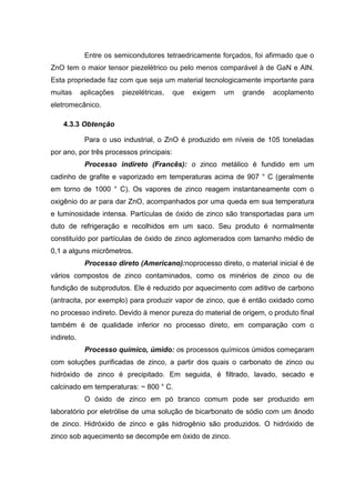 Entre os semicondutores tetraedricamente forçados, foi afirmado que o
ZnO tem o maior tensor piezelétrico ou pelo menos comparável à de GaN e AlN.
Esta propriedade faz com que seja um material tecnologicamente importante para
muitas aplicações piezelétricas, que exigem um grande acoplamento
eletromecânico.
4.3.3 Obtenção
Para o uso industrial, o ZnO é produzido em níveis de 105 toneladas
por ano, por três processos principais:
Processo indireto (Francês): o zinco metálico é fundido em um
cadinho de grafite e vaporizado em temperaturas acima de 907 ° C (geralmente
em torno de 1000 ° C). Os vapores de zinco reagem instantaneamente com o
oxigênio do ar para dar ZnO, acompanhados por uma queda em sua temperatura
e luminosidade intensa. Partículas de óxido de zinco são transportadas para um
duto de refrigeração e recolhidos em um saco. Seu produto é normalmente
constituído por partículas de óxido de zinco aglomerados com tamanho médio de
0,1 a alguns micrômetros.
Processo direto (Americano):noprocesso direto, o material inicial é de
vários compostos de zinco contaminados, como os minérios de zinco ou de
fundição de subprodutos. Ele é reduzido por aquecimento com aditivo de carbono
(antracita, por exemplo) para produzir vapor de zinco, que é então oxidado como
no processo indireto. Devido à menor pureza do material de origem, o produto final
também é de qualidade inferior no processo direto, em comparação com o
indireto.
Processo químico, úmido: os processos químicos úmidos começaram
com soluções purificadas de zinco, a partir dos quais o carbonato de zinco ou
hidróxido de zinco é precipitado. Em seguida, é filtrado, lavado, secado e
calcinado em temperaturas: ~ 800 ° C.
O óxido de zinco em pó branco comum pode ser produzido em
laboratório por eletrólise de uma solução de bicarbonato de sódio com um ânodo
de zinco. Hidróxido de zinco e gás hidrogênio são produzidos. O hidróxido de
zinco sob aquecimento se decompõe em óxido de zinco.
 
